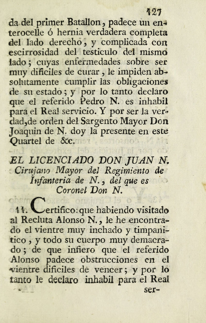 Í27 da del primer Batallón, padece un en-í terocelle ó hernia verdadera completa del lado derecho, y complicada con escirrosidad del testículo del mismo lado; cuyas enfermedades sobre ser muy difíciles de curar, le impiden ab- solutamente cumplir las obligaciones de su estado; y por lo tanto declaro que el referido Pedro N. es inhábil para el Rea! servicio. Y por ser la ver- dadjde orden del Sargento Mayor Don Joaquín de N. doy la presente en este Quartel de &c. EL LICENCIADO DON JUAN N. Cirujano Mayor del Regimiento de Infanteria de N., del que es Coronel Don N. II. O/ertifíco:que habiendo visitado al Recluta Alonso N., le he encontra- do el vientre muy inchado y timpani- tico , y todo su cuerpo muy demacra- do ; de que infiero que el referido Alonso padece obstrucciones en el •vientre dificiles de vencer; y por ló tanto le declaro inhábil para el Real ‘ ser-