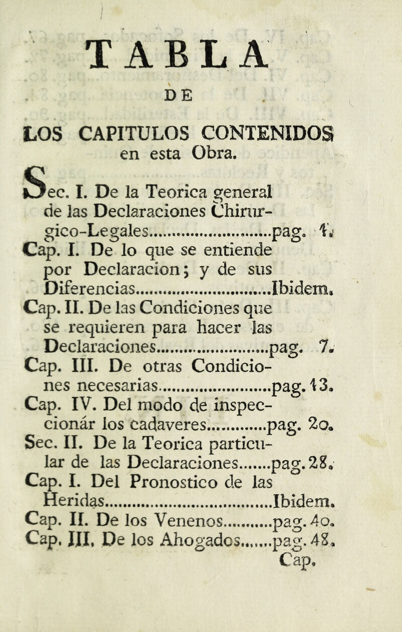 í / TABLA DE ^ LOS CAPITULOS CONTENIDOS en esta Obra. üSec. I. De la Teórica general . de las Declaraciones Chinir- gico-Legales pag. ■ L Cap. I. De lo que se entiende por Declaración; y de sus Diferencias Cap. II. De las Condiciones que se requieren para hacer las Declaraciones pag. 7. Cap. III. De otras Condicio- nes necesarias pag. i 3. Cap. IV. Del modo de inspec- cionár los cadáveres P^S* Sec. II. De la Teórica particu- lar de las Declaraciones pag. 28. Cap. I. Del Pronostico de las Heridas Ibidem. Cap. II. De los Venenos pag. 4o, Cap. IJI, De los Ahogados pag. 48, Cap.