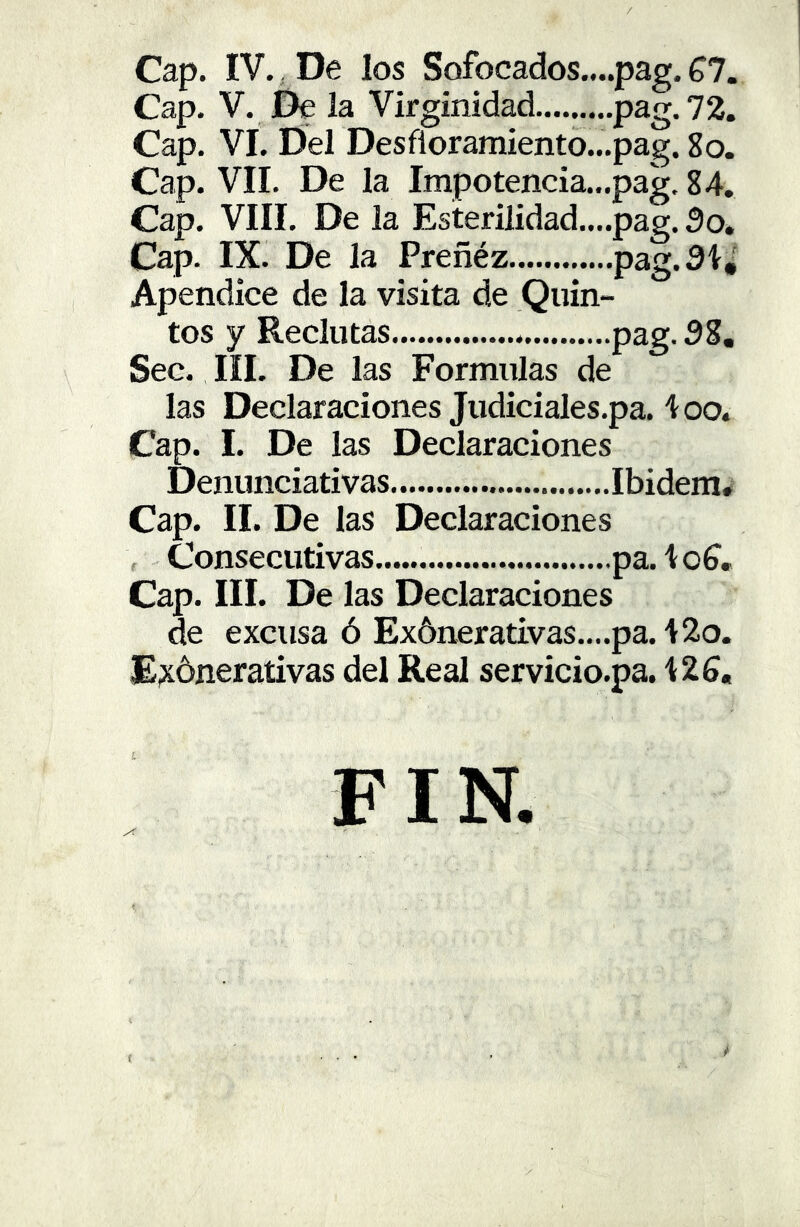 / Cap. IV., De los Sofocados....pag. £1. Cap. V. De la Virginidad pag. 72. Cap. VI. Del Desfloramiento...pag. 8o. Cap. VII. De la Impotencia...pag. 84. Cap. VIII. De la Esterilidad....pag. 3o. Cap. IX. De la Preñéz pag.3í,' Apéndice de la visita de Quin- tos y Reclutas pag. 38, Sec. III, De las Formulas de las Declaraciones Judiciales.pa. ioo. Cap. I. De las Declaraciones Denunciativas Ibidem* Cap. II. De las Declaraciones Consecutivas pa.toí. Cap. III. De las Declaraciones de excusa ó Ex5nerativas.,..pa. 42o. E^ónerativas del Real servicio.pa. 42S, í