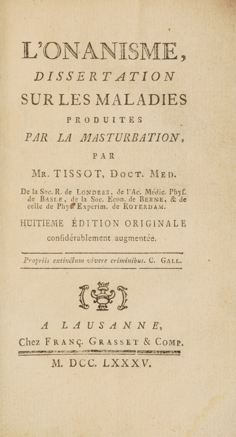 L'ONANISME, DISSERTATION SUR LES MALADIES PRODUITES : PAR LA MASTURBATION, PAR Mr. TISSOT, Doc, Men. De la Soc.R. de LonNDres, de l'Ac. Médic. Phy£ de BASLE, de la Soc. Econ. de BERNE, &amp; de celle de Phy# Expérim. de ROTERDAM. HUITIEME ÉDITION ORIGINALE confidérablement augmentée. emo ot nnnnnnine À Propriis extinctum vivere criminibus. C. GALL. (®) A BA EES A N;: NF Chez FRANG. GRASSET &amp; Come. CERTAIN LLE SE HR SA RRQ ES Gr M. DCC. LXXX V.