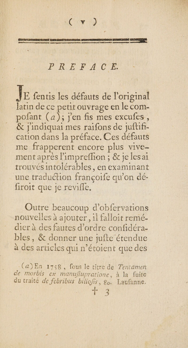 Com 19 Lénémminnimmmtenes — } LR A RARE mt 2 ei il ps nee ton) PRETACE. ] E fentis les défauts de l'original latin de ce petit ouvrage en le com- pofant (a); j'en fis mes excufes , &amp; jindiquai mes raifons de juftifi- cation dans la préface. Ces défauts me frapperent encore plus vive- ment après l’impreflion ; &amp; je lesai trouvés intolérables, en examinant une traduction françoife qu’on dé- firoit que je revifle. Outre beaucoup d’obfervations nouvelles à ajouter, il falloit remé- dier à des fautes d’ordre confidéra- bles, &amp; donner une jufte étendue à des articles qui n’étoient que des -(a)En 1758, fous le titre de Tentamen de morbis ex manuflupratione, à la fuite du traité de febribus biliofis, 8o. Laufanne, T 3