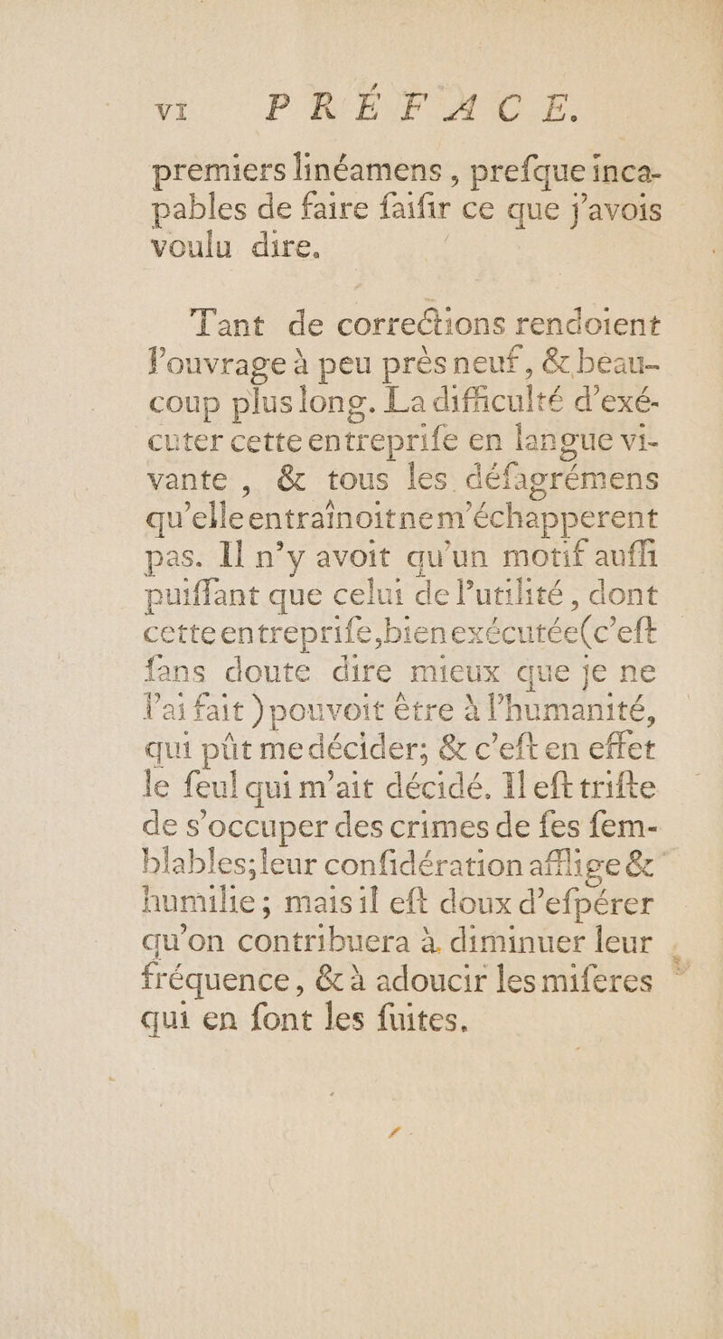 v PRÉFACE. premiers linéamens , prefque inca- pables de faire faifir ce que j'avois voulu dire. Tant de corrections rendoient louvrage à peu près neuf, &amp; beau coup plus long. La difiiculté d’exé- cuter cette entreprife en langue vi- vante , &amp; tous les défagrémens qu’elleentrainoitnem’échapperent pas. Il n’y avoit qu'un motif aufñ puiffant que celui de Putilité, dont cetteentreprife,bienexécutée(c’eft fans doute dire mieux que je ne Vai fait )pouvoit être à l'humanité, qui pût me décider; &amp; c’eft en effet le feul qui m’ait décidé. Il efttrifte de s'occuper des crimes de fes fem- blables;ieur confidération aflige &amp;' humile ; maisil eft doux d’efpérer qu'on contribuera à diminuer leur . fréquence, &amp; à adoucir lesmiferes qui en font les fuites.