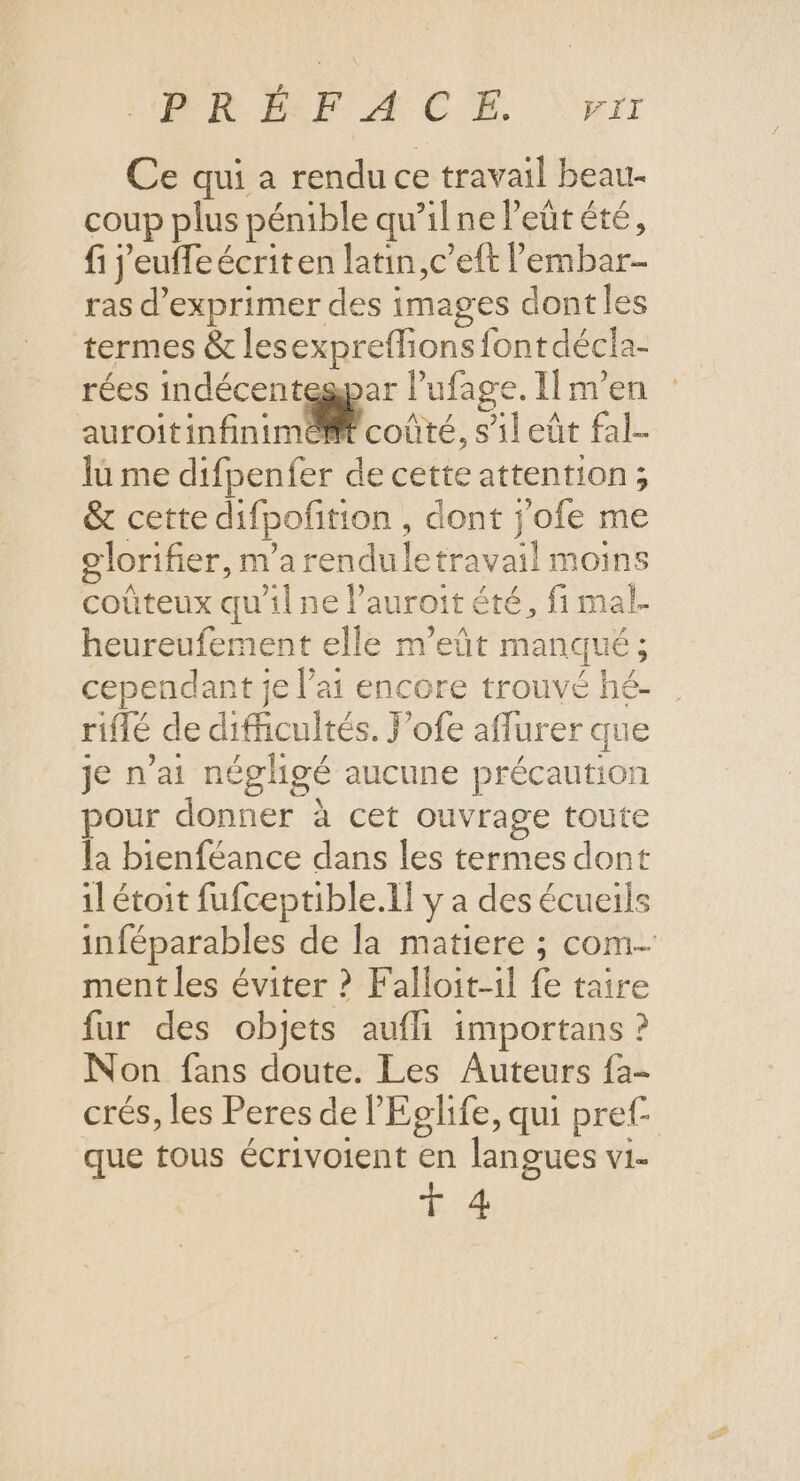 PRE Æ CE \\wrr Ce qui a rendu ce travail beau- coup plus pénible qu'ilne eût été, fi j'euffeécriten latin,c’eft lembar- ras d'exprimer des images dont les termes &amp; lesexpreflionsfontdécla- rées indécenteapar l’ufage. IÏm’en auroitinfinimilconté, s'ileüt fal- lu me difpenfer de cette attention; &amp; cette difpofition , dont j'ofe me olorifier, m'a renduletravail moins coûteux qu'il ne l’auroit été, fi mal- heureufement elle m’eût manqué ; cependant je l'ai encore trouvé hé- riflé de difficultés. J’ofe affurer que je n'ai négligé aucune précaution pour donner à cet ouvrage toute la bienféance dans les termes dont il étoit fufceptible.Il y a des écueils inféparables de la matiere ; com ment les éviter ? Falloit-il fe taire fur des objets aufli importans ? Non fans doute. Les Auteurs fa- crés, les Peres de l'Eglife, qui pref- que tous écrivoient en langues vi- T 4