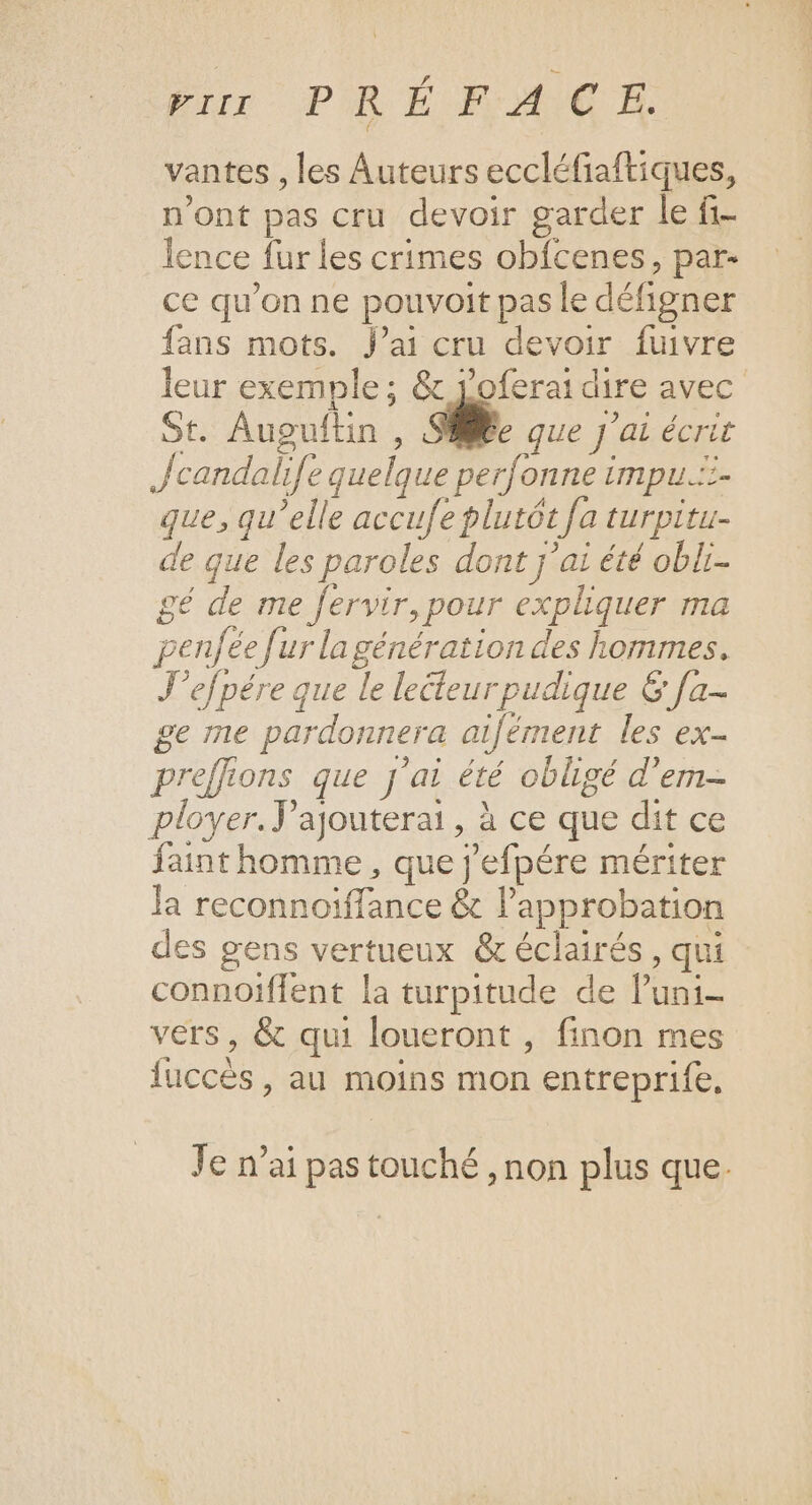 Eur PRÉFACE vantes , les Auteurs eccléfiaftiques, n'ont pas cru devoir garder le fi- lence fur les crimes obfcenes, par- ce qu’on ne pouvoit pas le défigner fans mots. Jai cru devoir fuivre leur exemple ; &amp; joferai dire avec St. Augulftin , si. que J'ai écrit Jcandali[e quelque perfonne impu.:- que, qu’elle accufe plutôt fa turpitu- de que les paroles dont j'ai été obli- gé de me fervir, pour expliquer ma penfée fur la génération des hommes. J’efpére que le lecteur pudique &amp; [a- ge me pardonnera aifément les ex- preffions que j'ai été obligé d'em- ployer. ’ajouterai, à ce que dit ce fainthomme, que j'efpére mériter la reconnoiffance &amp; l’approbation des gens vertueux &amp; éclairés, qui connoïffent la turpitude de luni- vers, &amp; qui loueront , finon mes fuccés, au moins mon entreprife, Je n’ai pas touché , non plus que.