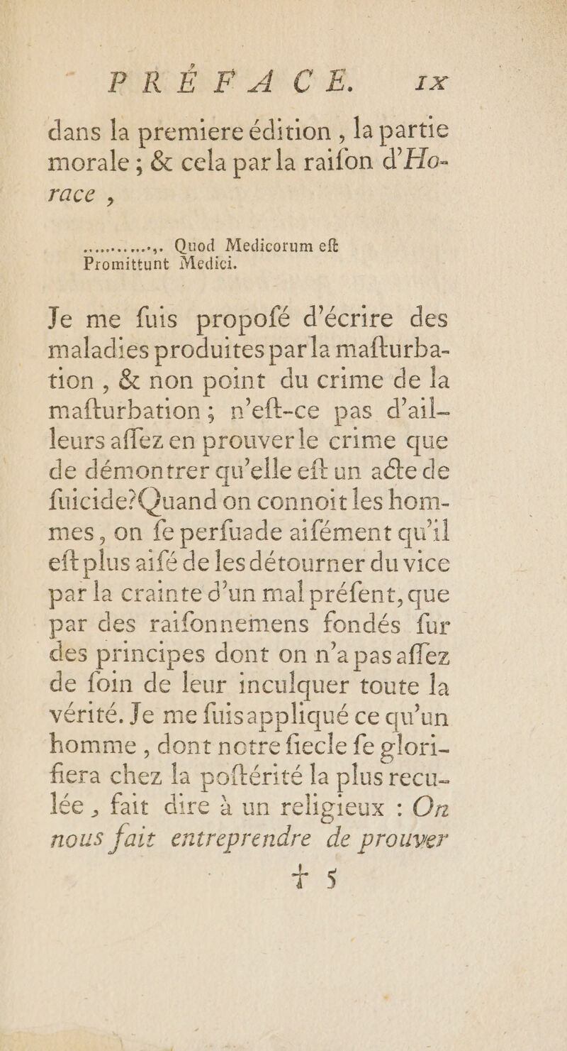 MIRCERPCAN CHE Ex dans la premiere édition , la partie morale ; &amp; cela par la raifon d'Ho- race , een ere CHIC Medicorum eft Promittunt Medici. Je me fuis propofé d'écrire des maladies produites par la mafturba- tion , &amp; non point du crime de la mafturbation ; n’eft-ce pas d’ail- leurs affez en prouverle crime que de démontrer qu’elle eft un acte de fuicide?Quand on connoîit les hom- mes, on fe perfuade aifément qu'il eft plus aifé de les détourner du vice par la crainte d’un mal préfent, que par des raifonnemens fondés fur des principes dont on n’a pasaffez de foin de leur inculquer toute la vérité. Je me fuisappliqué ce qu’un homme , dont notre fiecle fe #lori- fiera chez la poftérité la plus recu lée , fait dire à un religieux : Or nous fait entreprendre de prouver T5