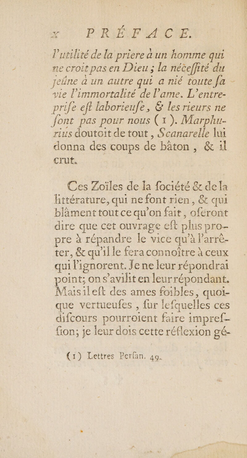 A PORADOP ANDRE Putilité de la priere a un homme qui ne croit pas en Dieu ; la néceffité du jeûne à un autre qui a nié toute fa - vie l’immortalité de l'ame. L’entre- prife eff laborieufe, &amp; les rieurs ne Jont pas pour nous (1). Marphu- rius doutoit de tout , Scanarelle lui donna des coups de bâton , &amp; 1l Cru. Ces Zoïles de la fociété &amp; dela Ettérature, qui ne font rien, &amp; qui blâment tout ce qu’on fait, oféront dire que cet ouvrage eft plus pro- pre à répandre le vice qu’à larrè- ter, &amp; qu'il le fera connoître à ceux qui l'ignorent. Je ne leur répondrai point; on s’avilit en leurrépondant. Maisileft des ames foibles, quoi- que vertueufes , fur lefquelles ces difcours pourroient faire impref- fion; je leur dois cette réflexion gé- (1) Lettres Perfan, 40.