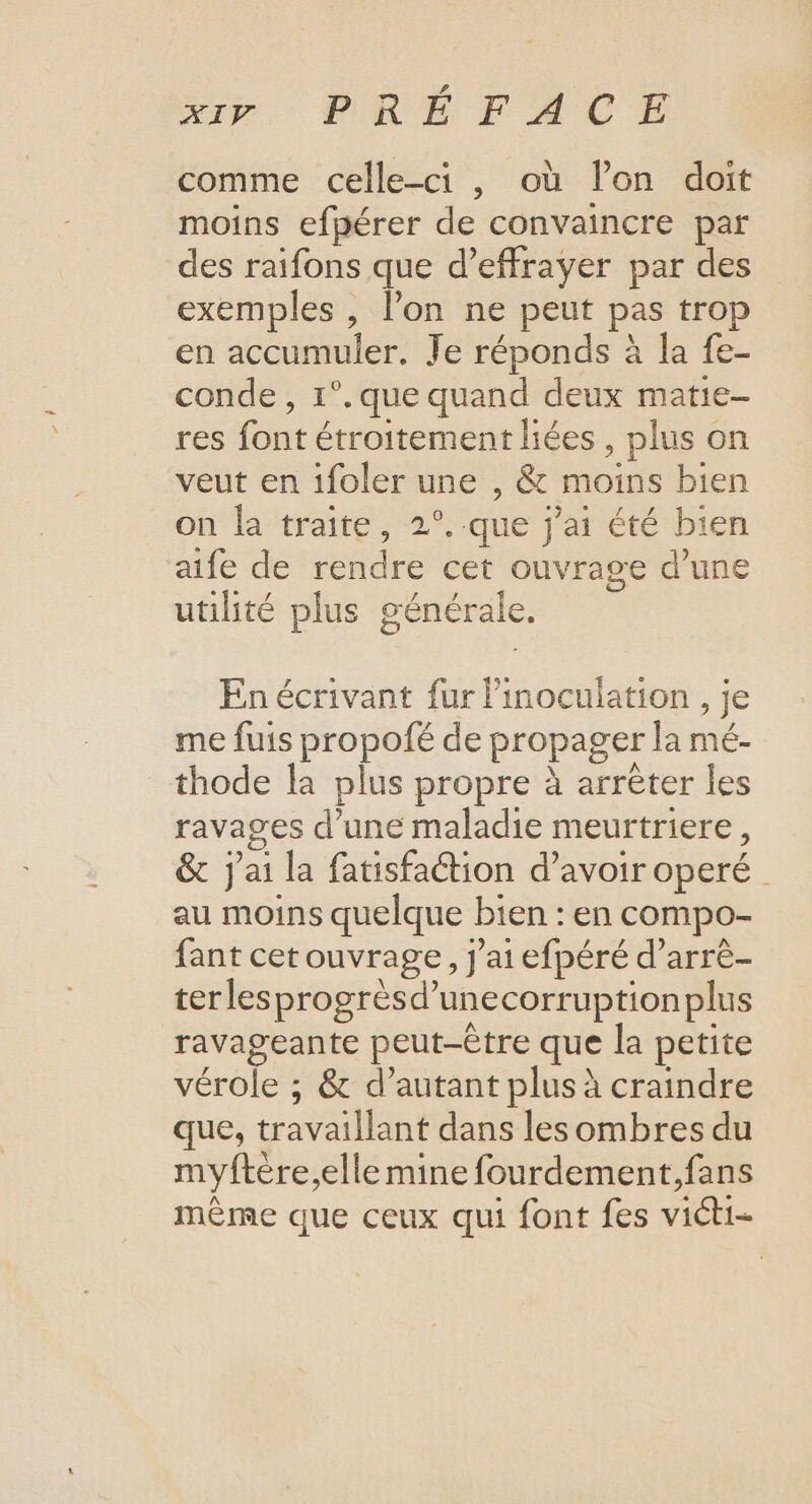 comme celle-ci , où lon doit moins efpérer de convaincre par des raifons que d’effrayer par des exemples , l’on ne peut pas trop en accumuler. Je réponds à la fe- conde, 1°. que quand deux matie- res font étroitement liées , plus on veut en 1foler une , & moins bien on la traite, 2°..que j'ai été bien aife de rendre cet ouvrage d’une utilité plus générale. En écrivant fur linoculation , je me fuis propofé de propager la mé- thode la plus propre à arrêter les ravages d’une maladie meurtriere, & j'ai la fatisfaétion d’avoir operé au moins quelque bien : en compo- fant cet ouvrage, J'ai efpéré d’arrè- ter lesprogrèsd’unecorruptionplus ravageante peut-être que la petite vérole ; & d’autant plus à craindre que, travaillant dans les ombres du myftère,elle mine fourdement,fans même que ceux qui font fes victi-