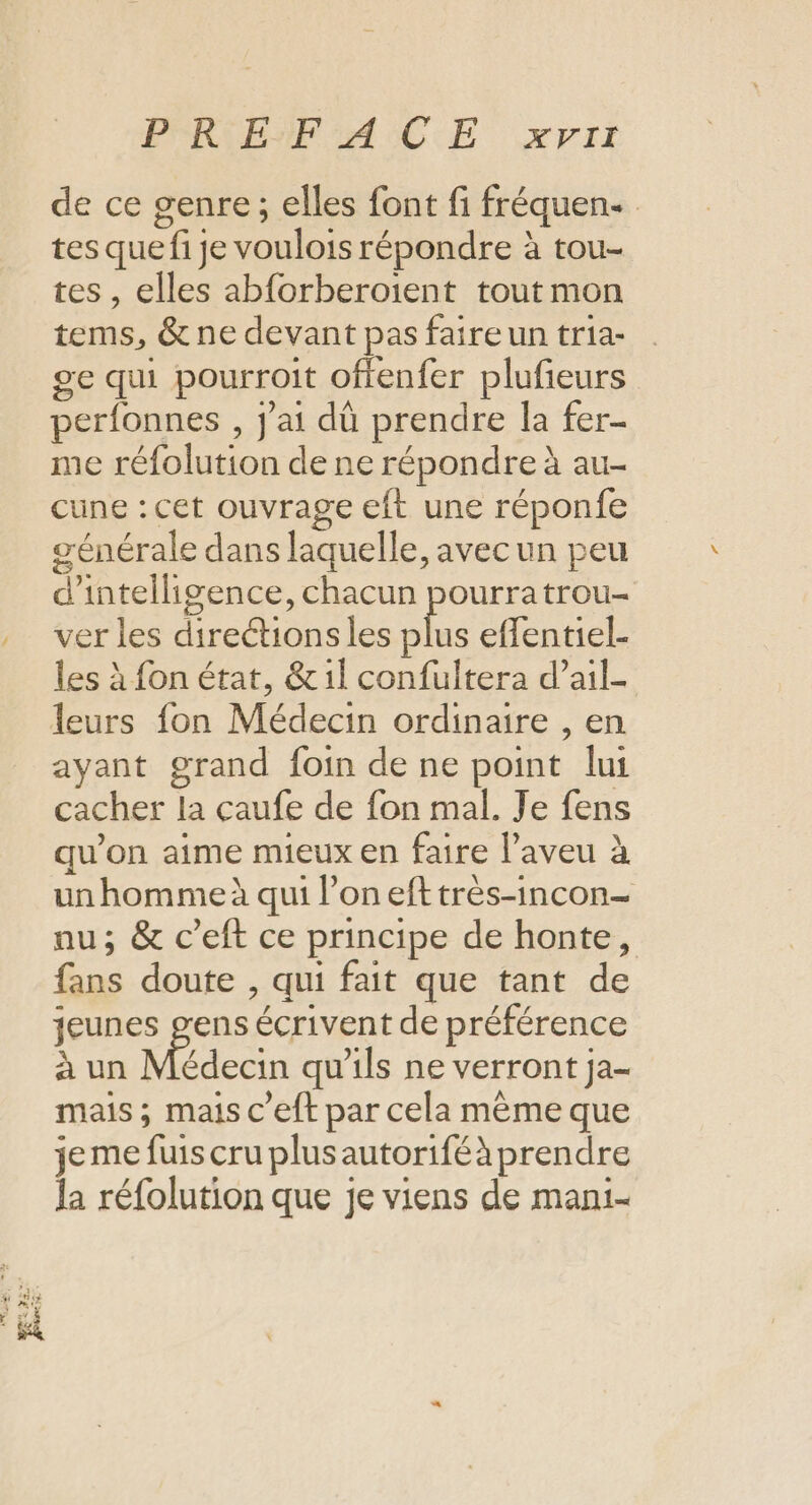 Der. 4 no 2 CNE exe PORLENF AC E xyii de ce genre ; elles font fi fréquen tes que fi je voulois répondre à tou- tes, elles abforberoient tout mon tems, &amp; ne devant pas faire un tria- se qui pourroit offenfer plufieurs perfonnes , j'ai dû prendre la fer- me réfolution de ne répondre à au- cune : cet ouvrage eft une réponfe générale dans laquelle, avec un peu d'intelligence, chacun pourratrou- ver les direétions les ne effentiel- les à fon état, &amp;1l confultera d’ail- ayant grand foin de ne point lui cacher la çaufe de fon mal. Je fens qu’on aime mieux en faire laveu à un homme à qui l’on efttrès-incon- nu; &amp; c’eft ce principe de honte, fans doute , qui fait que tant de jeunes gens écrivent de préférence à un AE a qu'ils ne verront ja- mais ; mais c'eft par cela même que je me fuis cru plus autoriféà prendre la réfolution que je viens de mani-