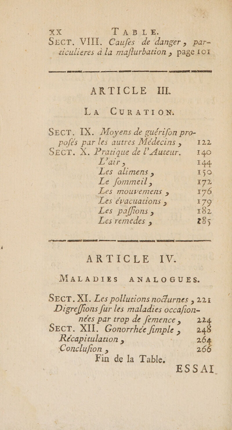 TABLE. . VIII. Caufes de danger, par- siculieres à la maflurbation ; page 10# Gamers MINCE :- eee monCnse nc MAO cree moEnSeenT OPERA TENUE MENEMNEUUEES ARTICLE IIE La CURATION. SECT. IX. Moyens de guérifon pro- pofés par les autres Médecins , 122 SECT. X. Pratique de l’ Auteur. 140 L'air &gt; 144 Les alimens, 159 Le fommerl, 172 Les mouvemens ; 176 Les évacuations , 179 : Les paffions , 102 Les remedes , 255 CARE CEUEN HIS TEUELPERE Jones VAN NOÉENUE UEPMENSQ VERNUNEAPES eemsemge ARRETE ANT TCLE TVE MALADIES ANALOGUES. SECT. XI. Les che noëlurnes , 22H Digreffic ons fur les maladies occafion- nées par trop de femence, 224 SECT. XII. Gonorrhee fi mple 248 Récapitulanon , 264 Conclufion , | 266 Fin de la Table,