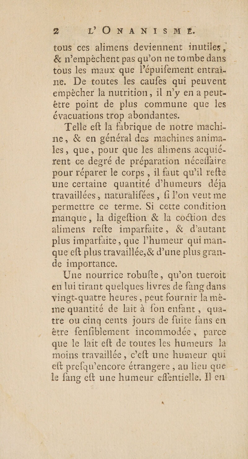 tous ces alimens deviennent inutiles, &amp; n’empèchent pas qu’on ne tombe dans tous les maux que l’épuifement entrai. ne. De toutes les caufes qui peuvent empècher la nutrition, il n’y en a peut- ètre point de plus commune que les évacuations trop abondantes. Telle eft la fabrique de notre machi- ne, &amp; en général des machines anima- les, que, pour que les alimens acquié- rent ce degré de préparation néceflaire pour réparer le corps, il faut qu’il refte Une certaine quantité d’humeurs déja travaillées, naturalifées, fi l’on veut me permettre ce terme. Si cette condition manque, la digeltion &amp; la coction des alimens refte imparfaite, &amp; d'autant plus imparfaite, que l'humeur qui man- que eft plus travaillée, &amp; d’une plus gran- de importance. Une nourrice robulfte, qu’on tueroit en lui tirant quelques livres de fang dans vingt-quatre heures, peut fournir la mè- me quantité de lait à fon enfant, qua- tre ou cinq cents jours de fuite fans en ètre fenfiblement incommodée, parce que le lait eft de toutes les humeurs la moins travaillée, c’eft une humeur qui eft prefau’encore étrangere , au lieu que le fang eft une humeur eflentielle. Il en