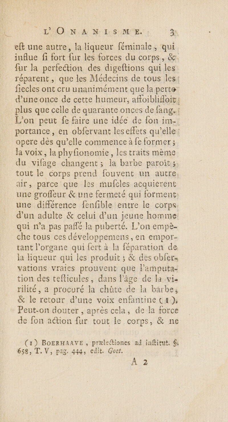 eft une autre, la liqueur féminale, qui fur la perfection des digeftions qui les d’une once de cette humeur, afoiblifoit LOEER L'on peut fe faire une idée de fon im. opere dès qu’elle commence à fe former; la voix, la phyfionomie, les traits mème du vifage changent ; la barbe paroit;. air, parce que les mufcles acquierent une différence fenfible entre le corps. d’un adulte & celui d’un jeune homme: qui n’a pas pañfé la puberté. L’on empè- che tous ces développemens , en empor- tant l'organe qui fert à la féparation de la liqueur qui les produit ; & des obfer« vations vraies prouvent que lamputa- tion des teflicules, dans l’âge de la vis rilité, a procuré la chûte de la barbe; & le retour d’une voix enfantine Cæ:}, Peut-on douter , après cela, de la force de fon a@ion fur tout le corps, & ne (1) BOERHAAVE , præleétiones ad inftitut. 6 , T. V, pag. 444, edit. Goet. À 2