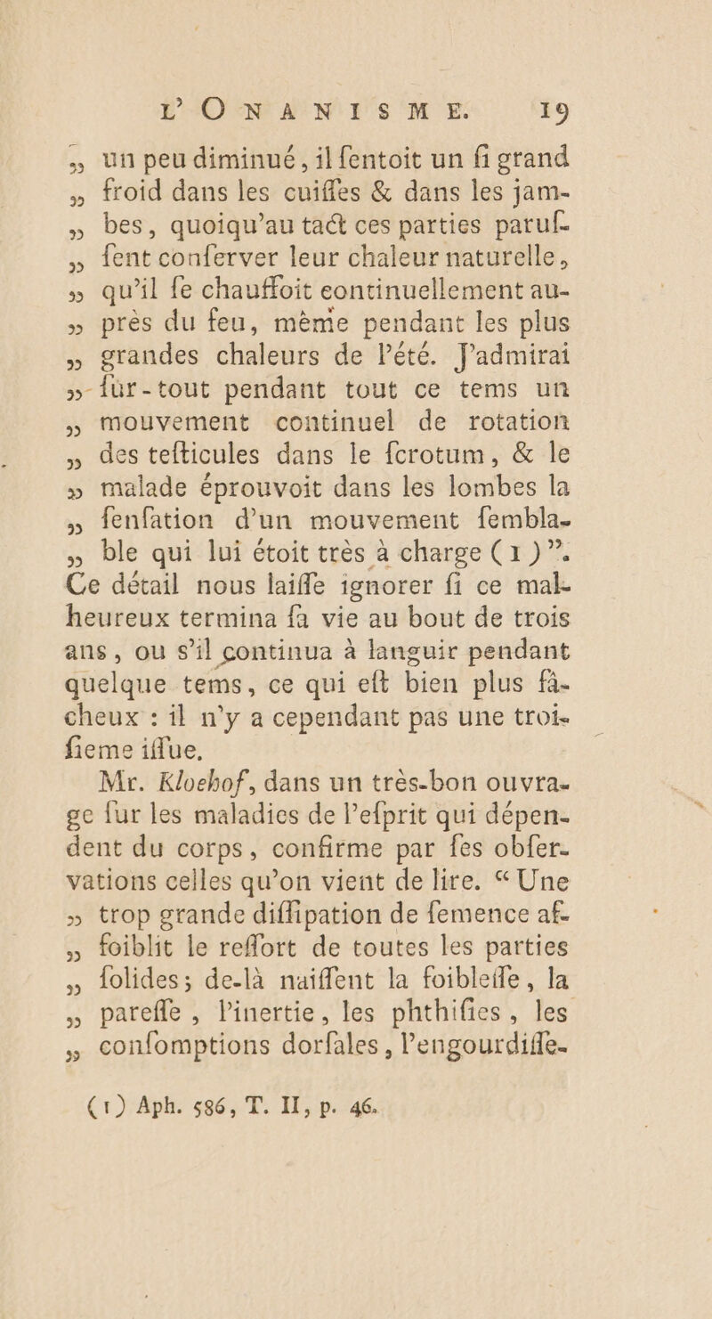 Un peu diminué, il fentoit un fi grand » froid dans les cuiffes & dans les jam- » bes, quoiqu’au ta@ ces parties paruf » {ent conferver leur chaleur naturelle, » qu'il fe chauffoit continuellement au- » près du feu, mème pendant les plus » grandes cles de Pété. Jadmirai »-{ür-tout pendant tout ce tems un » Mouvement continuel de rotation des tefticules dans le fcrotum, & le » malade éprouvoit dans les lombes la » fenfation d'un mouvement fembla. , ble qui lui étoit très à charge (1 )”. Ce détail nous laiffe ignorer fi ce ma heureux termina fa vie au bout de trois ans, ou s’il continua à languir pendant quelque tems, ce qui eft bien plus fà- cheux : il n'y a cependant pas une troi. fieme iffue, Mr. Kloehof, dans un très-bon ouvra- ge fur les maladies de l’efprit qui dépen- dent du corps, confirme par fes obfer- vations celles qu’on vient de lire. Une » trop grande diffipation de femence af ; foiblit le refort de toutes les parties dolides; de-là naiffent la foibleffe, la , parefle, linertie, les phthifies, les confomptions dorfales , lengourdifle. (1) Aph. 586, T. I, p. 46.