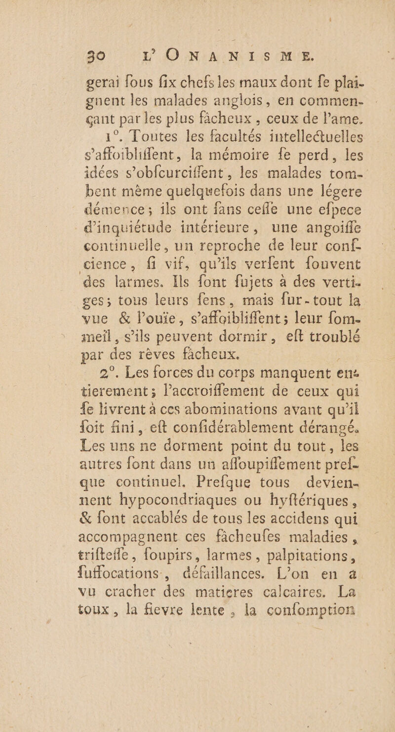 gerai fous fix chefs les maux dont fe plai. gnent les malades anglois, en commen- sut par les plus fâcheux , ceux de l’ame. °..Toutes.les Boultés intellectuelles safoiblifent, la mémoire fe perd, les idées s’obfcurciffent, les malades tom- bent mème quelquefois dans une légere démence; ils ont fans cefle une efpece d'inquiétude intérieure, une angoifle continuelle, un reproche de leur conf. cience, fi HE. qu'ils verfent fouvent des larmes. Ils font fujets à des verti. ges; tous leurs fens, mais fur-tout la vue &amp; l’ouie, s’afloibliffent ; leur fom. ineil , s’ils peuvent dormir, eft troublé par des rêves ficheux. 2°. Les forces du corps manquent « ens tierement; l’accroiflement de ceux qui {e livrent à ces abominations avant qu’il foit fini, eft confidérablement dérangé. Les uns ne dorment point du tout, les autres font dans uu affoupifflement pref- que continuel. Prefque tous devien- nent hypocondriaques ou hyfiériques , &amp; font accablés de tous les accidens qui accompagnent ces fâcheufes maladies, triftefle, foupirs, larmes, palpitations, fuffocations, défaillances. L'on en à vu cracher des matisres calcaires. La toux, la fievre lente , la confomption