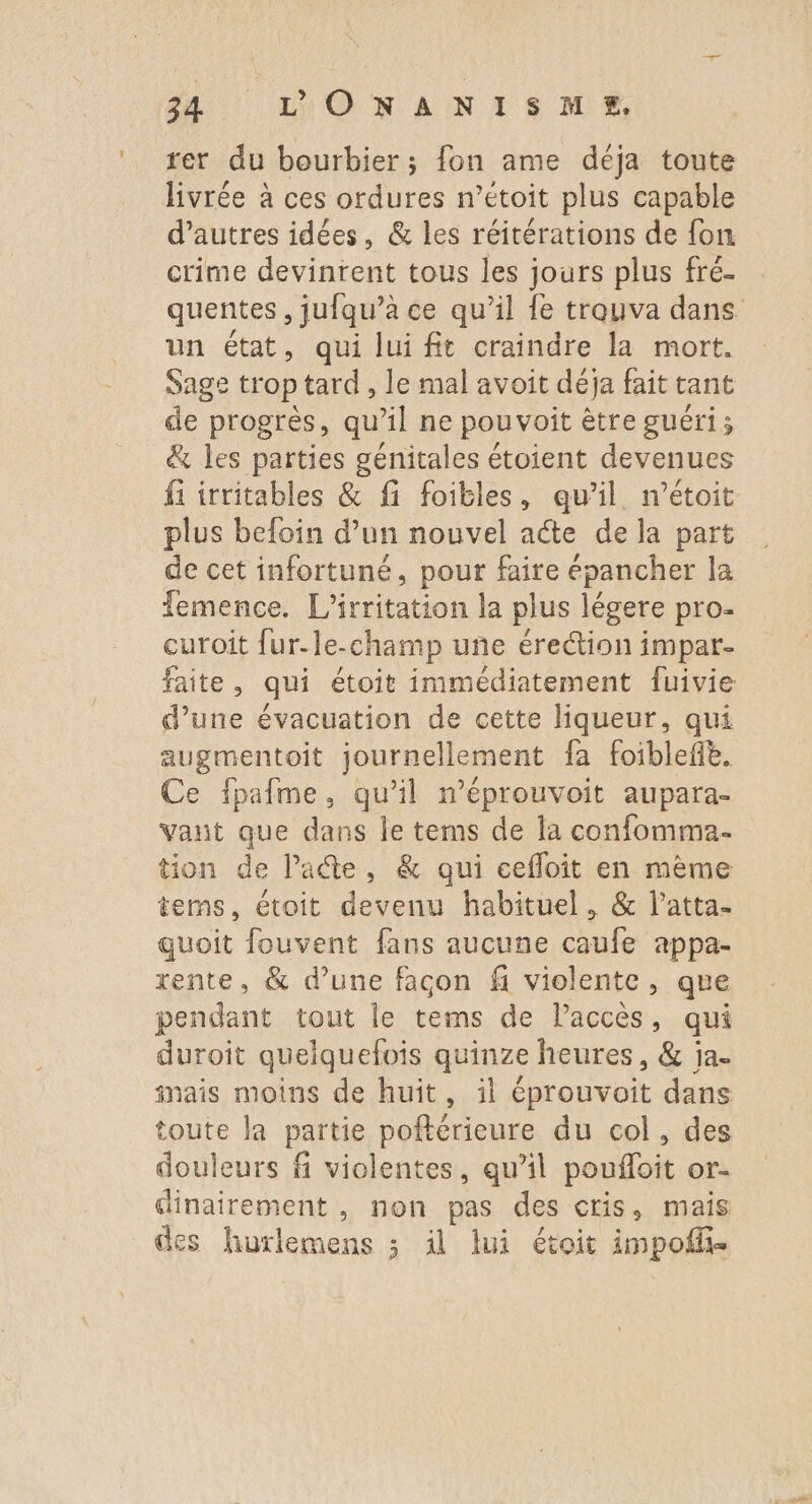 rer du bourbier; fon ame déja toute livrée à ces ordures n’étoit plus capable d’autres idées, &amp; les réitérations de {on crime devinrent tous les jours plus fré- un état, qui lui fit craindre la mort. Sage trop tard, le mal avoit déja fait tant de progrès, qu’il ne pouvoîit être guéri; &amp; les parties génitales étoient devenues fi irritables &amp; fi foitles, qu’il n’étoit plus befoin d’un nouvel acte de la part de cet infortuné, pour faire épancher la Temence. L’irritation la plus légere pro- curoit fur-le-champ une érection impar- faite, qui étoit immédiatement fuivie d’une évacuation de cette liqueur, qui augmentoit journellement fa foiblefe, Ce ipafme, qu’il n’éprouvoit aupara- vant que dans Île tems de la confomma.- tion de Pate, &amp; qui ceffoit en mème tems, étoit devenu habituel, &amp; l’atta- quoit fouvent fans aucune caufe appa- rente, &amp; d’une façon fi violente, que pendant tout le tems de Paccès, qui duroit quelquefois quinze heures, &amp; ja. inais moins de huit, il éprouvoit dans toute la partie poftérieure du col, des douleurs fi violentes, qu’il poufloit or- dinairement , non pas des cris, mais des hurlemens ; il lui étoit impoffñ-
