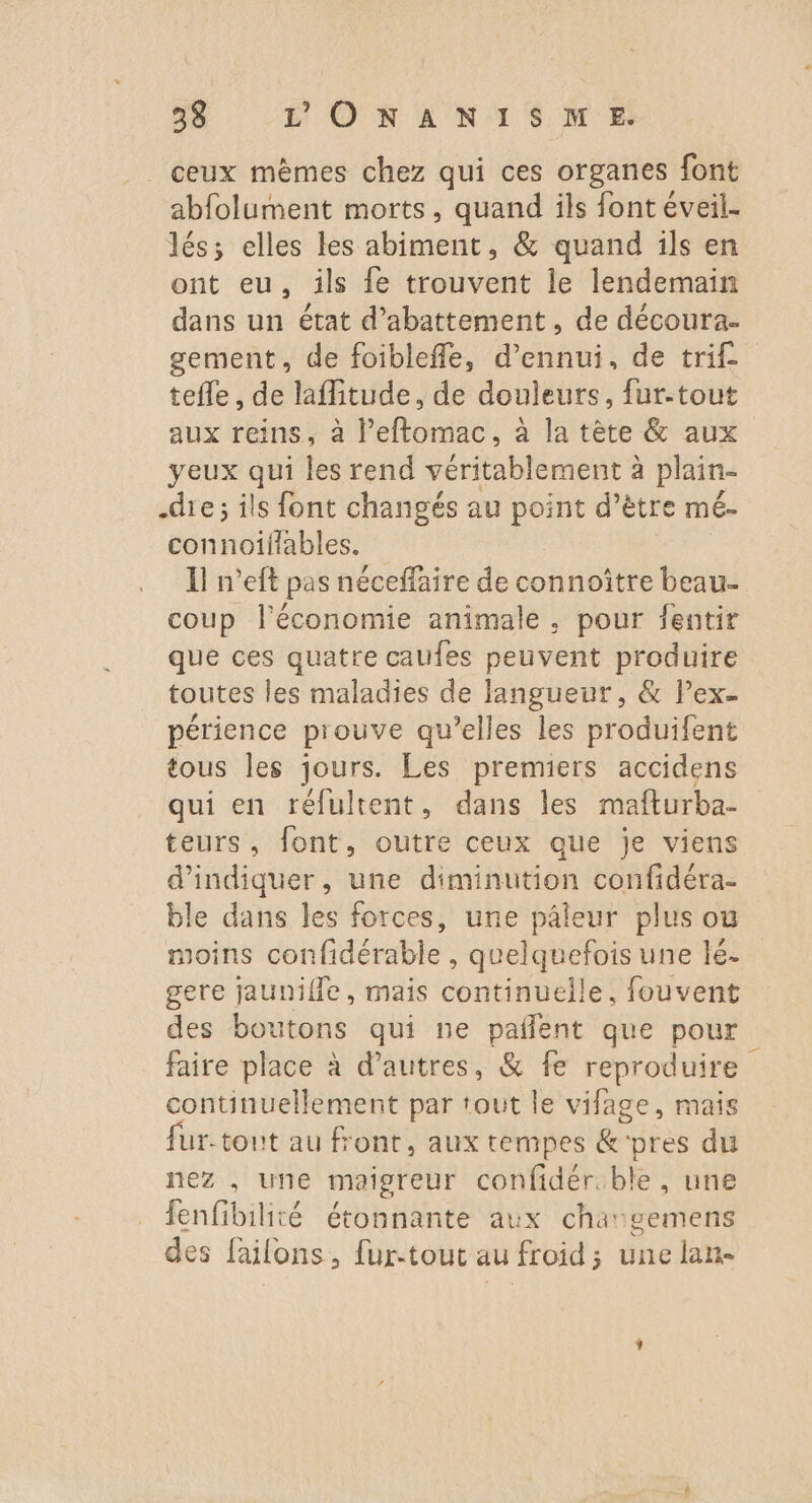 ceux mèmes chez qui ces organes font abfolument morts, quand ils font éveil. lés; elles les abiment, &amp; quand ils en ont eu, ils {e trouvent le lendemain dans un état d’abattement , de découra- gement, de foibleffe, d’ennui, de trif- tefle, de laflitude, de douleurs, fur-tout aux reins, à l’eftomac, à la tète &amp; aux yeux qui les rend véritablement à plain- dre; ils font changés au point d’être mé- connoiliables. Il n’eft pas néceffaire de connoître beau- coup l'économie animale, pour fentir que ces quatre caufes peuvent produire toutes les maladies de langueur, &amp; Pex- périence prouve qu’elles les produifent tous les jours. Les premiers accidens qui en réfultent, dans les mafturba- teurs, font, outre ceux que je viens d'indiquer, une diminution confidéra- ble dans les forces, une pâleur plus où moins confidérable , quelquefois une lé. gere jaunifle, mais continuelle, fouvent des boutons qui ne paflent que pour faire place à d’autres, &amp; fe reproduire continuellement par tout le vifage, mais fur-tout au front, aux tempes &amp;'pres du nez . une maigreur confidér.ble , une fenfibilité étonnante aux chargemens des failons, fur-tout au froid; une lan-
