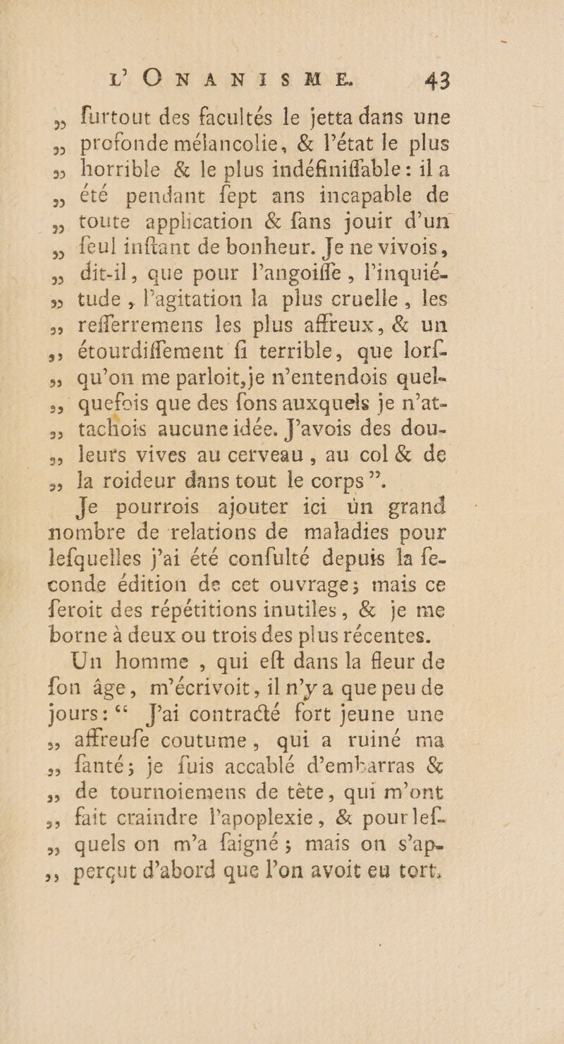 » lurtout des facultés le jetta dans une » profonde mélancolie, &amp; l’état le plus » horrible &amp; le plus indéfiniffable: ila été pendant fept ans incapable de toute application &amp; fans jouir d’un feul inftant de bonheur. Je ne vivois, » dit-il, que pour langoifle , l’inquié- » tude, oi la plus cruelle, les » reflerremens les plus affreux, &amp; un » étourdifflement fi terrible, que lorf- » qu’on me parloit,je n’entendois quel- Se quefois que des fons auxquels je n’at- , tachois aucuneidée. JPavois des dou- leurs vives au cerveau, au col &amp; de la roideur dans tout le corps Je pourrois ajouter ici ün grand nombre de relations de maladies pour lefquelles j’ai été confulté depuis la fe- conde édition de cet ouvrage; mais ce feroit des répétitions inutiles, &amp; je me borne à deux ou trois des plus récentes. Un homme , qui eft dans la fleur de fon âge, n'écrivoit, il n’y a que peu de jours: Jai contradé fort jeune une affreufe coutume , qui a ruiné ma » fanté; je fuis accablé d’embarras &amp; » de tournoiemens de tète, qui m'ont >» fait craindre l'apoplexie, &amp; pour lef- » quels on m’a faigné; mais on s’ap. perçut d’abord que l’on avoit eu tort, 2 2 3 vw 3
