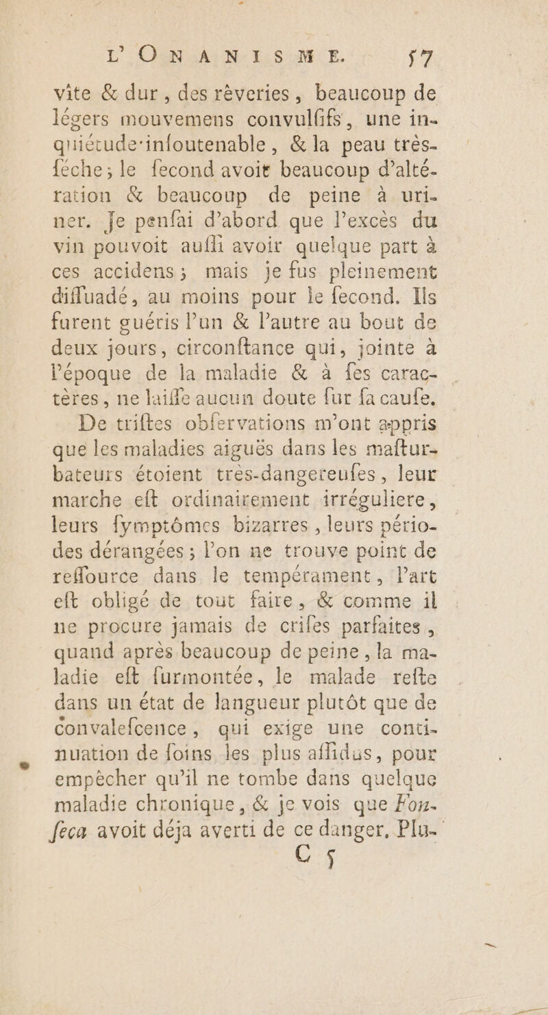 vite &amp; dur , des rèveries, beaucoup de légers mouvemens convulfifs, une in- quietude-infoutenable, &amp; la peau très- {éche; le fecond avoit beaucoup d’alté- ration &amp; beaucoup de peine à uri. ner. Je penfai d’abord que Pexcès du vin pouvoit aufli avoir quelque part à ces accidens; mais je fus pleinement diffuadé, au moins pour le fecond. Ils farent guéris Pun &amp; l’autre au bout de deux jours, circonftance qui, jointe à l'époque de la maladie &amp; à fes carac- tères, ne laifle aucun doute fur fa caufe. De triftes obfervations m'ont appris que les maladies aiguës dans les maftur. bateurs étoient tres-dangereufes, leur marche eft ordinairement irréguliere, leurs fymptômes bizarres , leurs pério- des dérangées ; l’on ne trouve point de refource dans le tempérament, l’art eft obligé de tout faire, &amp; comme il ne procure jamais de criles parfaites, quand après beaucoup de peine , la ma- ladie eft furmontée, le malade refte dans un état de langueur plutôt que de Convalefcence, qui exige une conti- nuation de foins les plus affidus, pour empècher qu’il ne tombe dans quelque maladie chronique , &amp; je vois que Foy. feca avoit déja averti de ce danger, Plu- ]