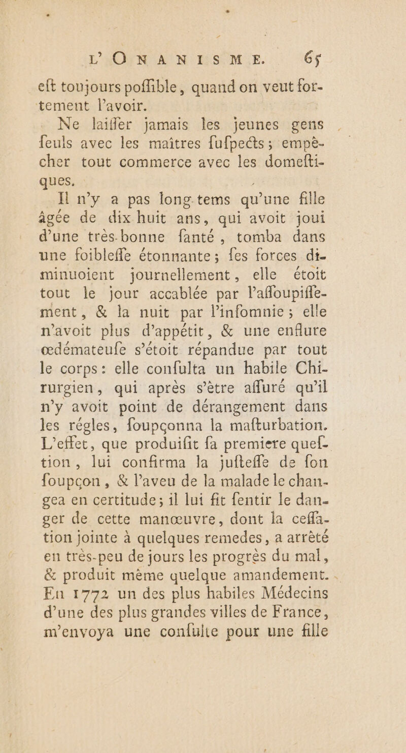 eft toujours poffible, quand on veut for tement lavoir. Ne laiffer jamais les jeunes gens feuls avec les maîtres fufpe@s ; empè- cher tout commerce avec les domefti- ques. I n’y a pas long tems qu’ une fille âgée de dix huit ans, qui avoit joui d’une tres bonne fanté, tomba dans une foibleffe étonnante; fes forces di- minuoient journellement, elle étoit tout le jour accablée par lafloupifle- ment, &amp; la nuit par l’infomnie; elle n'avoit plus d’appétit, &amp; une enflure œdémateufe s’étoit répandue par tout le corps: elle confulta un habile Chi- rurgien , qui après s’ètre afluré qu’il n’y avoit point de dérangement dans les régles, foupconna la mafturbation. L'effet, que produifit fa premiere quef- tion, lui confirma la jufteffle de fon foupcon , &amp; l’aveu de la malade le chan- gea en certitude; il lui fit fentir le dan. ger de cette manœuvre, dont la ceffa- tion jointe à quelques remedes, a atrèté en très-peu de jours les progrès du mal, &amp; produit mème quelque amandement. : En 1772 un des plus habiles Médecins d’une des plus grandes villes de France, m'envoya une confulie pour une fille