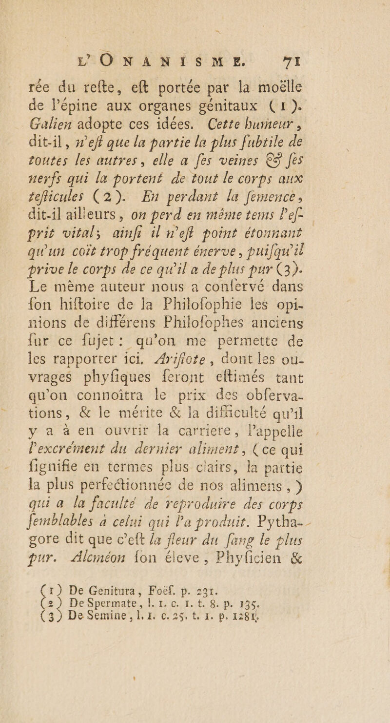 rée du refte, eft portée par la moëlle de Pépine aux organes génitaux (1). _Galien adopte ces idées. Cette burneur, dit-il, #’eff que la partie la plus [ubrile de toutes les autres, elle a [es veines €S Jes nerfs qui la portené de tout le corps aux teflicules (2). En perdant la femence, dit-il ailleurs, on perd en même tems Pef- prit vital; ainfi il n’eff point étonnant qu'un coët trop fréquent énerve, puifqu'il prive le corps de ce qu’il a de plus pur 3). Le même auteur nous a confervé dans {on hiftoire de la Philofophie les opi- nions de différens Philofophes anciens fur ce fujet: qu’on me permette de les rapporter ici. Arifiote, dont les ou- vrages phyfiques feront eltimés tant qu'on connoîtra le prix des obferva- tions, &amp; le mérite &amp; la difficulté qu'il y a à en ouvrir la carriete, Pappelle lPexcrément du dernier aliment, (ce qui fignifie en termes plus clairs, la partie la plus perfeétionnée de nos alimens ,) qui a la faculté de reproduire des corps Jemblables à celui qui Pa produir. Pytha-_ gore dit que c’eft /a fleur du [ang le plus pur. Alcméon {on éleve, Phyficien &amp; (r) De Genitura, Foëf, p. 231. (2) De Spermate, |. 1. 0. 1. t. 8. p. 136.