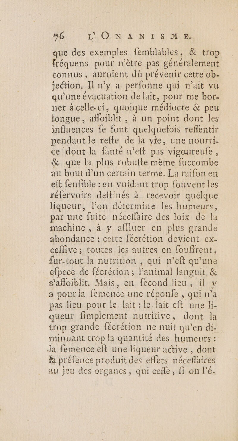 que des exemples femblables, &amp; trop fréquens pour mètre pas généralement connus, auroient dû prévenir cette ob- jeétion. Il w’y a perfonne qui n’ait vu qu’une évacuation de lait, pour me bor- ner àcelle.ci, quoique médiocre &amp; peu longue, afoiblit , à un point dont les influences fe font quelquefois reflentir pendant le refte de la vie, une nourri- ce dont la fanté n’eft pas vigoureufe, &amp; que la plus robufte même fuccombe au bout d’un certain terme. La raifon en eft fenfible : en vuidant trop fouvent les réfervoirs deftinés à recevoir quelque liqueur, l’on détermine les humeurs, par une fuite néceffaire des loix de la machine , à y afluer en plus grande abondance : cette fécrétion devient ex- ceflive; toutes les autres en foufirent, fur-tout la nutrition , qui n’eft qu’une efpece de fécrétion ; l'animal languit &amp; s’afloiblit. Mais, en fecond lieu, ïl y a pour la femence une réponfe , qui n’a pas lieu pour le lait : le lait eft une li- queur fimplement nutritive, dont la trop grande fécrétion ne nuit qu’en di- minuant trop la quantité des humeurs : Ja femence eft une liqueur active , dont Pa préfence produit des effets néceffaires au jeu des organes, qui cefle, fi on l’é.