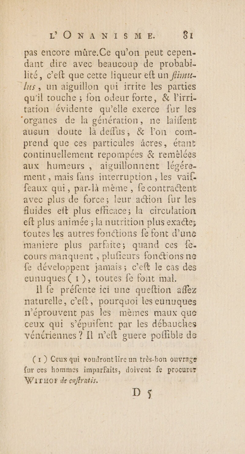 pas encore müûre.Ce qu’on peut cepen- dant dire avec beaucoup de probabi. lité, c’elt que cette liqueur eft un fu. “lus, un aiguillon qui irrite les parties qu’il touche ; fon odeur forte, &amp; lirri- tation évidente qu’elle exerce fur les “organes de la génération, ne laifflent aucun doute là deffus, &amp; l’on com- prend que ces particules âcres, étant continuellement repompées &amp; remèlées aux humeurs , aiguillonnent légére- ment , mais fans interruption, les vaif. feaux qui, par-là mème, fe contractent avec plus de force; leur action fur les fluides eft plus efficace; la circulation eft plus animée ; la nutrition plus exactes toutes les autres fonctions fe font d’une maniere plus parfaite; quand ces fe. cours manquent , plufieurs fonctions ne fe développent jamais; c'eft le cas des eunuques ( 1 ), toutes fe font mal. Il fe préfente ici une queltion affez naturelle, c’elt, pourquoi les eunuques n’éprouvent pas les mèmes maux que ceux qui s’épuilent par les débauches vénériennes ? Il neft guere poflible de (x ) Ceux qui voudront lire un très-bon ouvrage far ces hommes imparfaits, doivent fe procurer WiTrHOFr de caflratis, D $