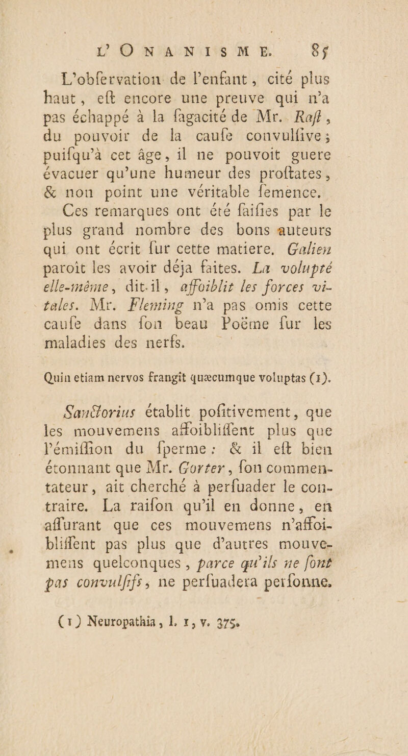 L'obfervation de l'enfant, cité plus haut, eft encore une preuve qui n’a pas échappé à la fagacité de Mr. Raf, du pouvoir de la caufe convulfive; puifqu’a cet âge, il ne pouvoit guere évacuer qu’une humeur des proftates, &amp; non point une véritable femence. Ces remarques ont été faifies par le plus grand nombre des bons auteurs qui ont écrit [ur cette matiere. Galien paroît les avoir déja faites. La volupré elle-même, dit.il, affoiblit les forces wi- tales. Mr. Fleming n’a pas omis cette caufe dans fon beau Poëme fur les maladies des nerfs. Quin etiam nervos frangit quæcumque voluptas (x). Sanétorius établit pofitivement, que les mouvemens afoibliflent plus que l'émifon du fperme: &amp; il eft bien étonnant que Mr. Gorter, fon commen- tateur, ait cherché à perfuader le con- traire. La raifon qu’il en donne, en aflurant que ces mouvemens n’affoi- bliflent pas plus que d’autres mouve- mens quelconques , parce qu’ils ne font pas convulfifs,; ne perfuadera perfonne, (rt) Neuropathia, 1. 1, v. 975