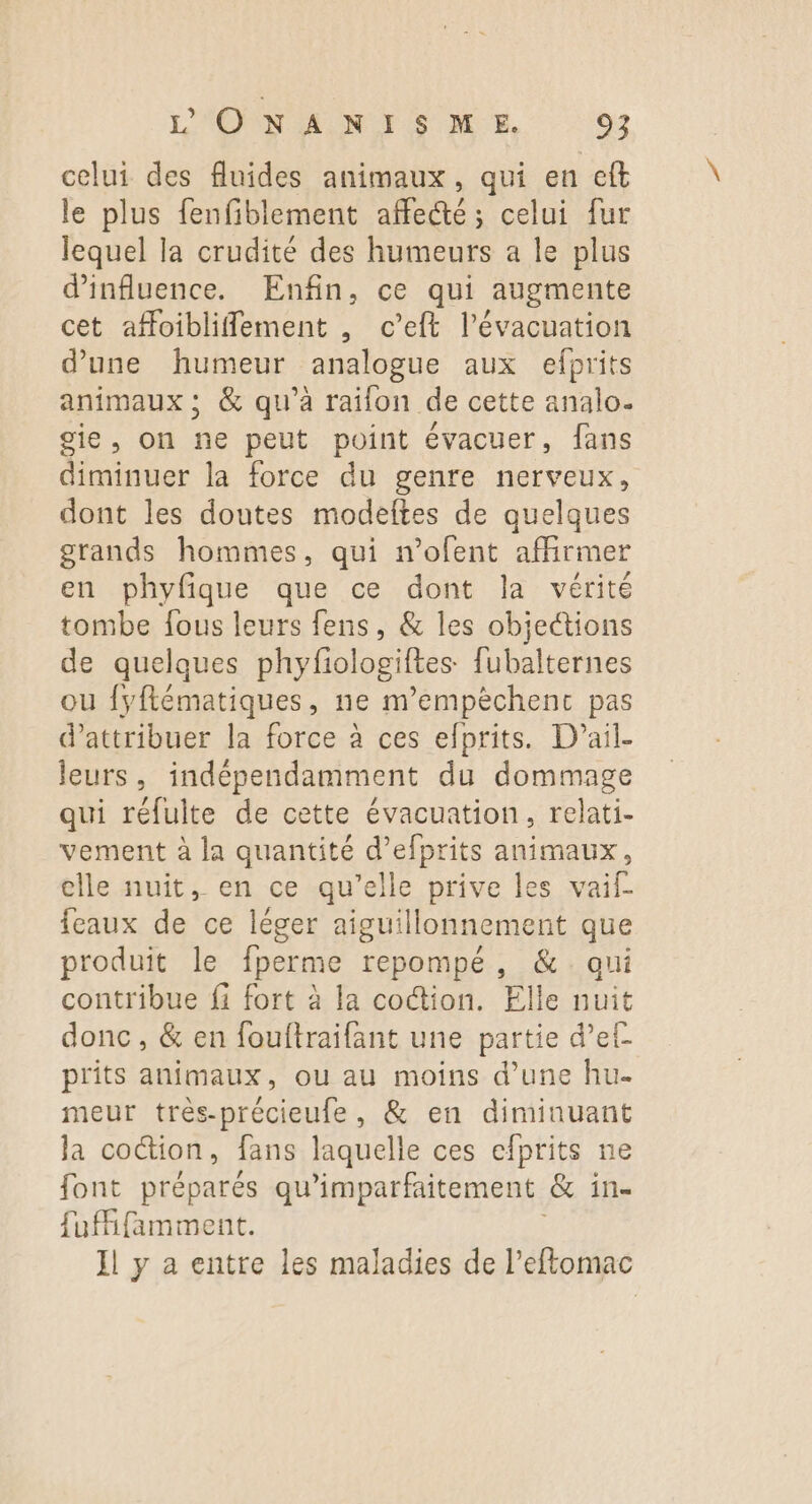 celui des fluides animaux, qui en eft le plus fenfiblement affecté; celui fur lequel la crudité des humeurs a le plus d'influence. Enfin, ce qui augmente cet affoibliffement , c’eft l'évacuation d'une humeur analogue aux efprits animaux ; &amp; qu’à raifon de cette analo. gie, on ne peut point évacuer, fans diminuer la force du genre nerveux, dont les doutes modeftes de quelques grands hommes, qui n’ofent affirmer en phyfique que ce dont la vérité tombe fous leurs fens, &amp; les objections de quelques phyfologiftes fubalternes ou fyflématiques, ne m’empèchenc pas d'attribuer la force à ces efprits. D'ail- leurs, indépendamment du dommage qui rélulte de cette évacuation, relati- vement à la quantité d’efprits animaux, elle nuit, en ce qu’elle prive les vaif feaux de ce léger aiguillonnement que produit le fperme repompé, &amp; qui contribue fi fort à la coction. Elle nuit donc, &amp; en fouftraifant une partie d’ef prits animaux, ou au moins d’une hu- meur très-précieufe, &amp; en diminuant la coction, fans laquelle ces efprits ne font préparés qu'imparfaitement &amp; in- fufifamment. Il y a entre les maladies de l’eftomac