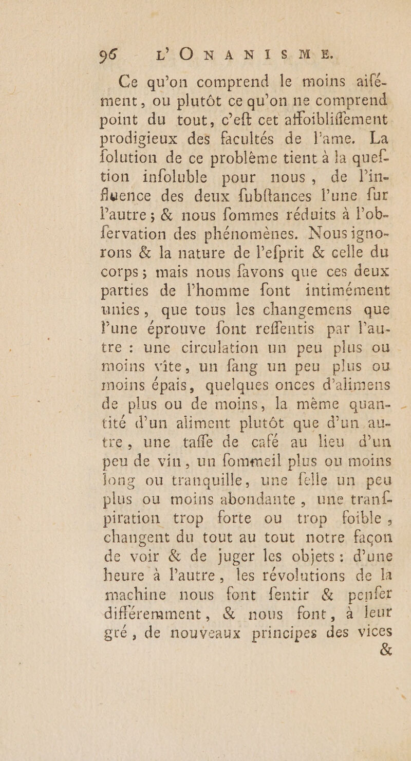 Ce qu’on comprend le moins aifé- ment, ou plutôt ce qu’on ne comprend point du tout, c’eft cet afloibliffement prodigieux des facultés de l'ame. La folution de ce problème tient à la quef- tion infoluble pour nous, de lin- fluence des deux fubftances l’une fur Pautre ; & nous fommes réduits à l’ob- fervation des phénomènes. Nous igno- rons & la nature de l’efprit & celle du corps; mais nous favons que ces deux parties de l’homme font îintimément unies, que tous les changemens que Pune éprouve font reffentis par lau- tre : une circulation un peu plus ou moins vite, un fang un peu plus ou moins épais, quelques onces d’alimens de plus ou de moins, la mème quan- tité d'un aliment plutôt que d’un au- tre, une tafle de café au lieu d’un peu de vin, un fommeil plus ou moins jong ou tranquille, une felle un peu plus ou moins abondante , une tranf piration trop forte ou trop foible, changent du tout au tout notre facon de voir & de Juger les objets: d’une heure à l’autre, les révolutions de la machine nous font fentir & penier différemment, & nous font, à leur gré, de nouveaux principes des vices &