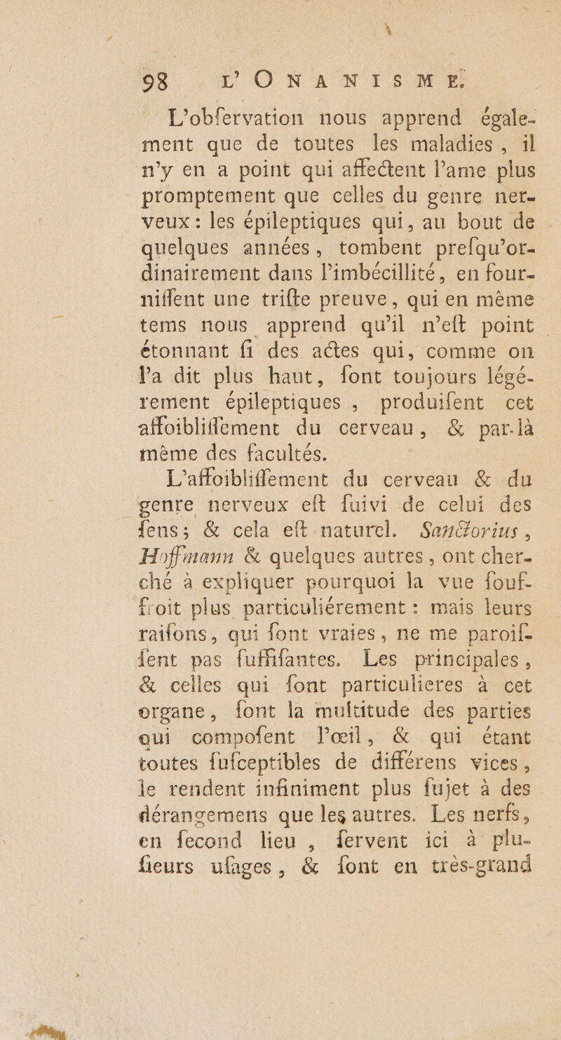 L'obfervation nous apprend égale- ment que de toutes les maladies , il n’y en a point qui affectent l’ame plus promptement que celles du genre ner veux : les épileptiques qui, au bout de quelques années, tombent prefqu’or- dinairement dans l’imbécillité, en four- niflent une trifte preuve, qui en mème tems nous apprend qu'il n’eft point étonnant fi des actes qui, comme on Va dit plus haut, font toujours légé- tement épileptiques , produifent cet afoiblifement du cerveau, & par-là même des facultés. | L'affoibliflement du cerveau & du genre nerveux eft fuivi de celui des fens; & cela eft naturel. Sancorius, Hoffmann & quelques autres, ont cher. ché à expliquer pourquoi la vue fouf- f'oit plus particuliérement : mais leurs raifons, qui font vraies, ne me paroif- fent pas fuffifantes. Les principales, & celles qui font particulieres à cet organe, font la multitude des parties aui compofent l'œil, & qui étant toutes fufceptibles de différens vices , le rendent infiniment plus fujet à des dérangemens que les autres. Les nerfs, en fecond lieu , fervent ici à plu- fieurs ufages, & font en tres-grand