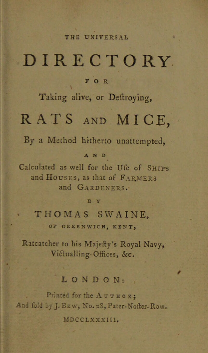 THE UNIVERSAL DIRECTORY FOR Taking alive, or Deftroying, RATS AND MIC E, By a Method hitherto unattempted, AND Calculated as well for the Ule of Ship-s ana Houses, as that of Farmers and Gardeners. E Y THOMAS SWAINE, OF GREENWICH, KENT, Ratcatcher to his Majefty’s Royal Navy, Victualling-Offices, &c. LONDON: Printed for the Author} And fold jy J. Bew, No. aS, Pater-Noftcr-Row. MDCCLXXXIII.