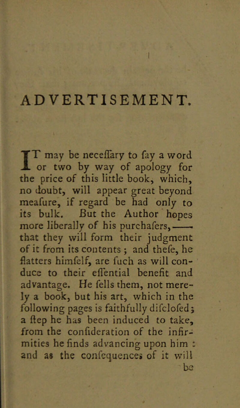 ADVERTISEMENT, IT may be neceffary to fay a word or two by way of apology for the price of this little book, which, no doubt, will appear great beyond meafure, if regard be had only to its bulk. But the Author hopes more liberally of his purchafers, that they will form their judgment of it from its contents ; and thefe, he flatters himfelf, are fuch as will con- duce to their eflential benefit and advantage. He fells them, not mere- ly a book, but his art, which in the following pages is faithfully difclofed; a ftep he has been induced to take, from the conflderation of the infir- mities he finds advancing upon him : and as the confcquence* of it will be