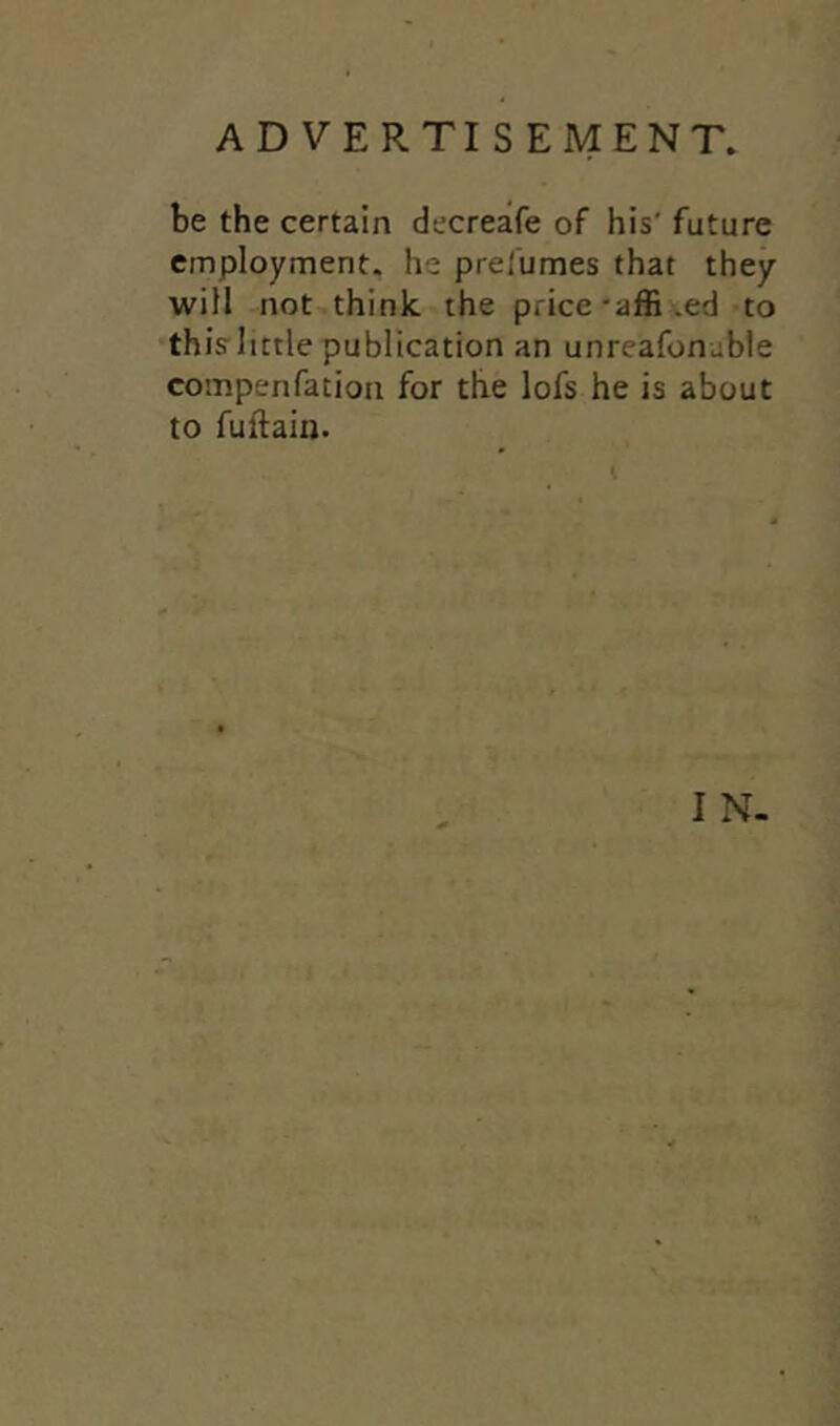 be the certain decreafe of his' future employment, he presumes that they will not think the price-affi.ed to this little publication an unreafoneble corn pen fat ion for the lofs he is about to fuftain. I N-