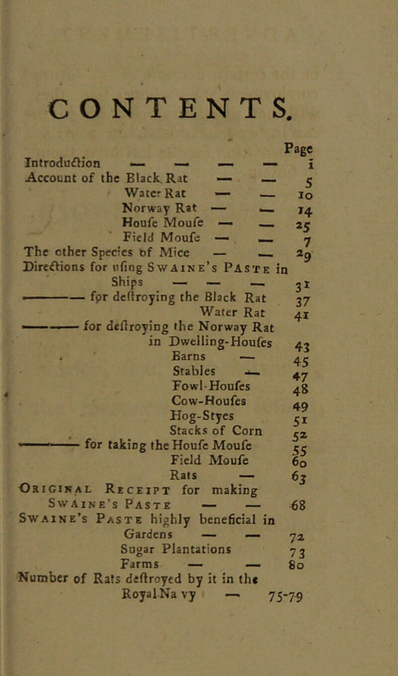 CONTENTS. Introduction — — Account of the Black Rat — — Water Rat — — Norway Rat — _ Houfe Moufe — Field Moufe — __ The other Species bf Mice — _. Directions for ufiog Swaine’s Paste in Ships — — — • ■■ — for deltroying the Black Rat Water Rat ■■ ■ for deltroying the Norway Rat in Dwelling-Houfes Barns — Stables -u_ F owl-Houfes Cow-Houfes Hog-Styes Stacks of Corn ' - for taking the Houfe Moufe Field Moufe Rats — Original Receipt for making Page i 5 io 14 a5 7 29 Swaine’s Paste Swaine’s Paste highly beneficial in Gardens — — Sugar Plantations Farms — — Number of Rats deftroyed by it in the RoyalNa vy 1 —• 31 37 4i 43 45 ♦7 48 49 5i 5Z 60 6J — — 68 72 73 80 75-79