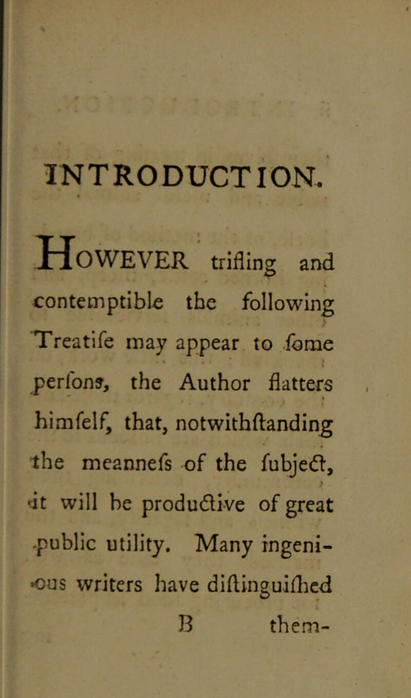 INTRODUCTION. However trifling and contemptible the following Treatife may appear to feme . 4 * . ' I . I perlon?, the Author flatters himfelf, that, notwithftanding the meannefs of the fubjed, i •it will he produdive of great -public utility. Many ingeni- ous writers have diftinguiihed B them-