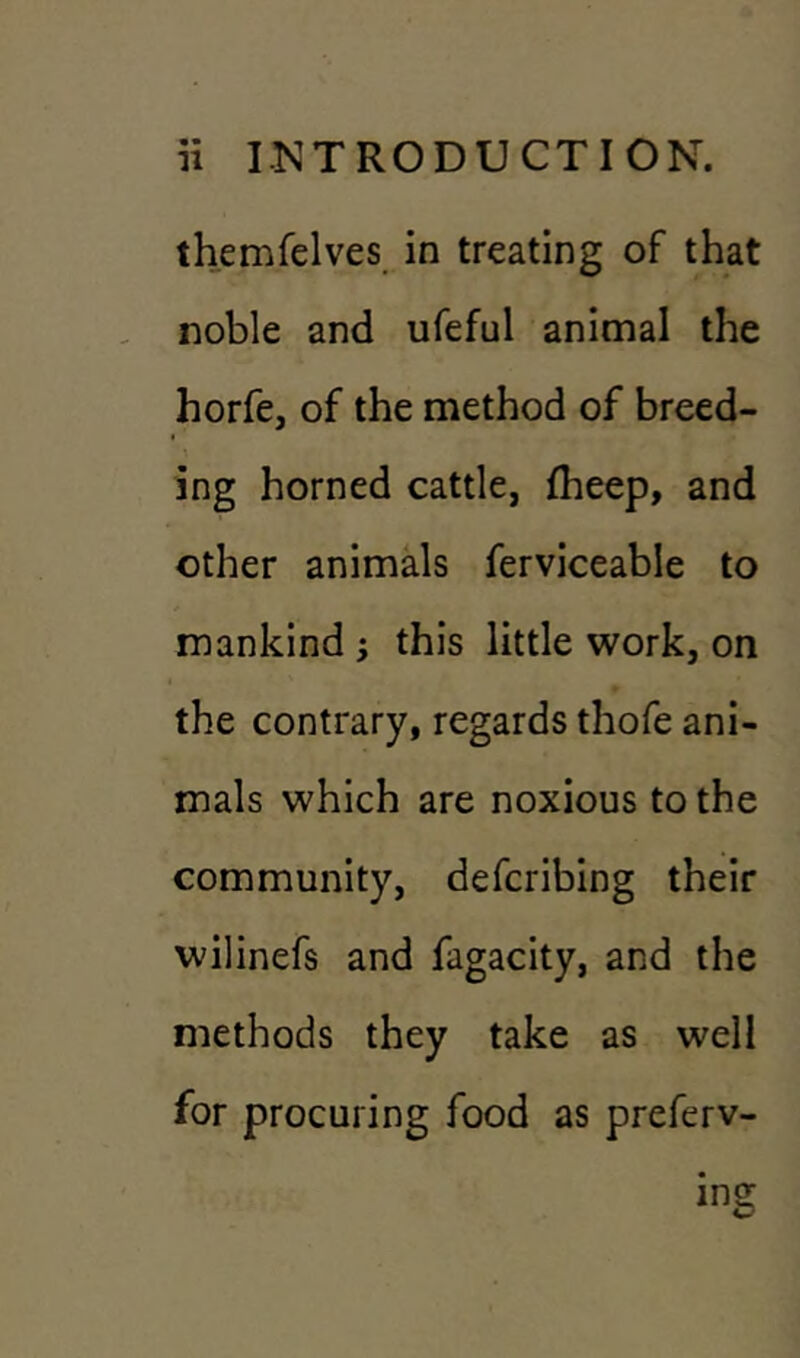 themfelves in treating of that noble and ufeful animal the horfe, of the method of breed- ing horned cattle, fheep, and other animals ferviceable to mankind ; this little work, on the contrary, regards thofe ani- mals which are noxious to the community, defcribing their wilinefs and fagacity, and the methods they take as well for procuring food as preferv- ine