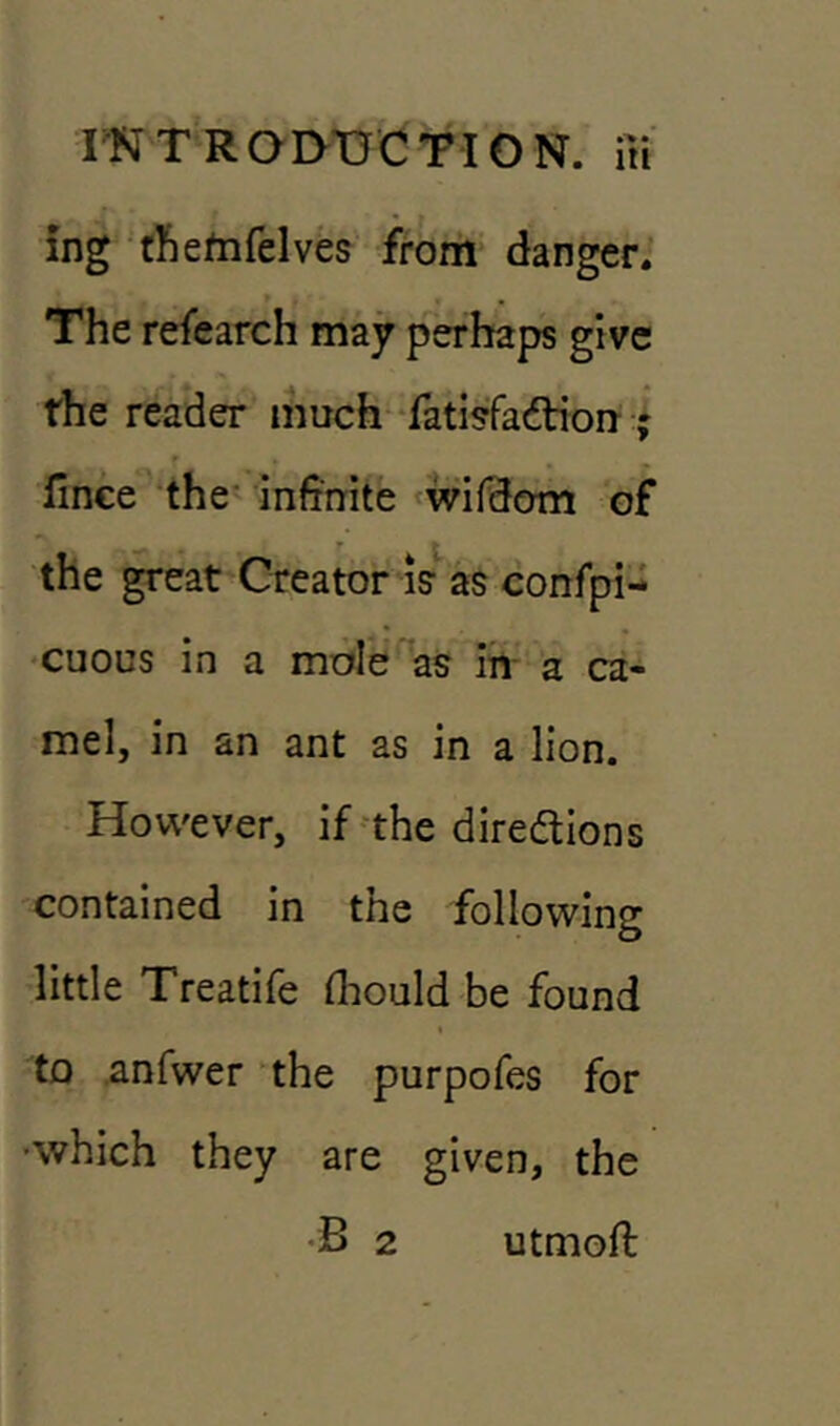 ing tftefnfelves from danger. The refearch may perhaps give rhe reader much fatisfa&ion ; fince the infinite wifdom of the great Creator is as confpi- cuous in a mole as in a ca- mel, in an ant as in a lion. However, if the dire&ions contained in the following little Treatife fhould be found to anfwer the purpofes for •which they are given, the •B 2 utmofl