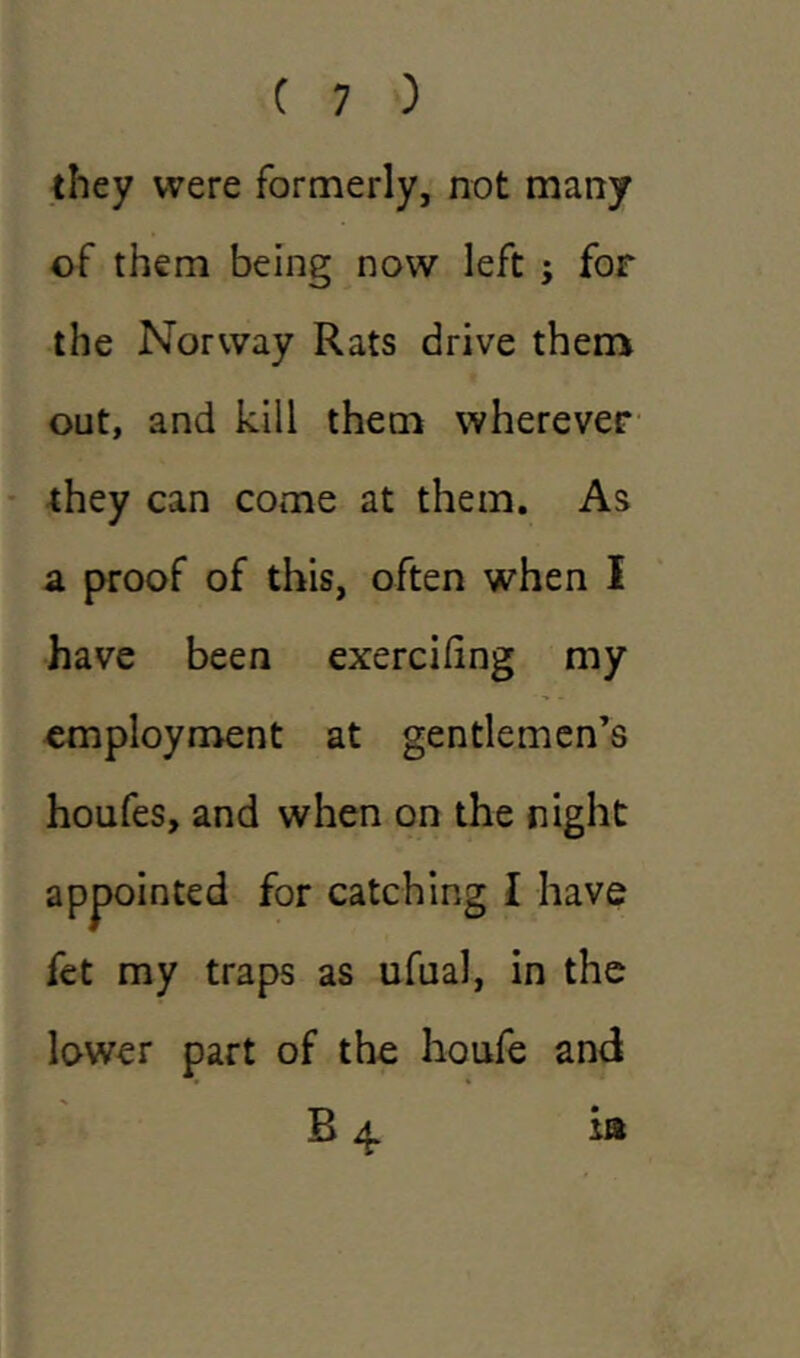 they were formerly, not many of them being now left ; for the Norway Rats drive them out, and kill them wherever they can come at them. As a proof of this, often when I have been exercifing my employment at gentlemen’s houfes, and when on the night appointed for catching I have fet my traps as ufual, in the lower part of the houfe and B 4 is