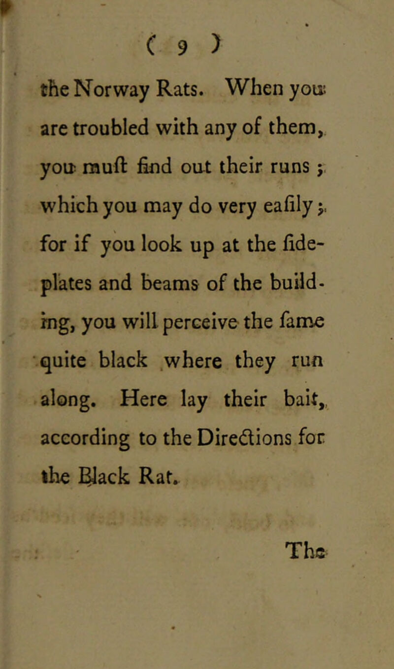 the Norway Rats. When you; are troubled with any of them, you muft find out their runs j which you may do very eafily $, for if you look up at the fide- plates and beams of the build- ing, you will perceive the fame quite black where they run along. Here lay their bait, according to the Directions for the Black Rat.