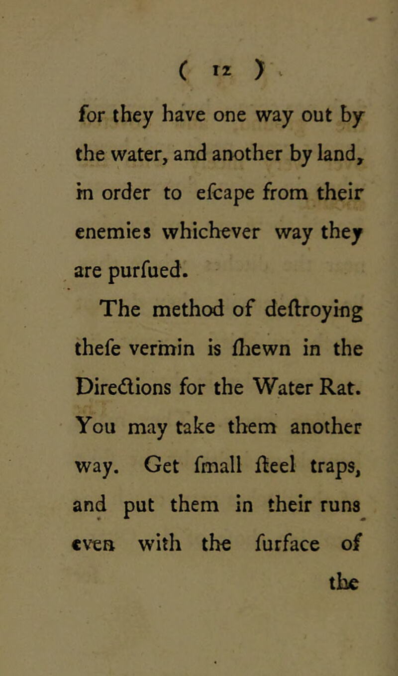 for they have one way out by the water, and another by land, m order to efcape from their enemies whichever way they are purfued. The method of deftroying thefe vermin is Ihewn in the Dire&ions for the Water Rat. You may take them another way. Get fmall Reel traps, and put them in their runs even with the furface of