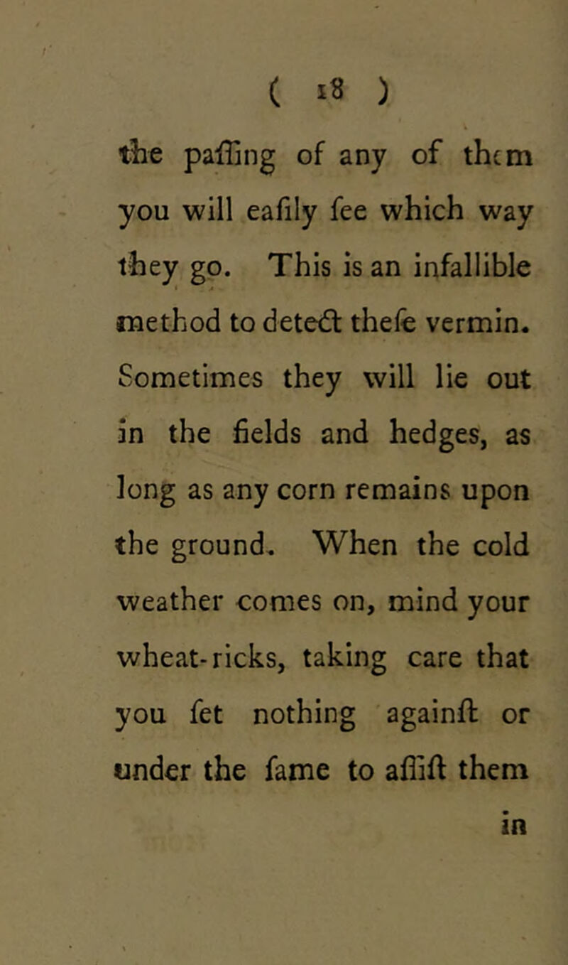 4 the paffing of any of them you will eafily fee which way they go. This is an infallible method to detedl thele vermin. Sometimes they will lie out in the fields and hedges, as long as any corn remains upon the ground. When the cold weather comes on, mind your wheat-ricks, taking care that you fet nothing againfl or under the fame to afiift them in