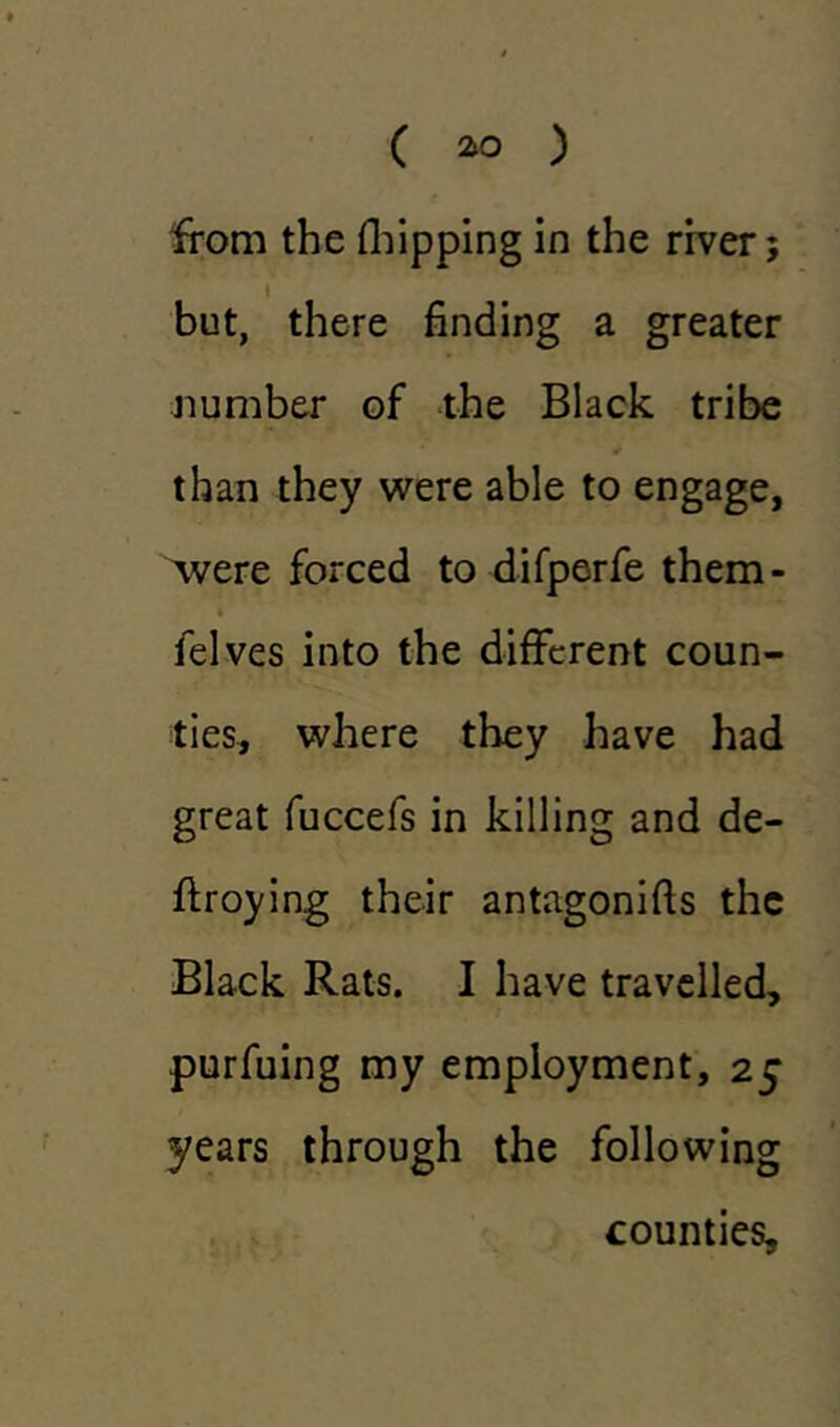 from the (hipping in the river; but, there finding a greater number of the Black tribe than they were able to engage, were forced to difperfe them- » felves into the different coun- ties, where they have had great fuccefs in killing and de- ftroying their antagonifis the Black Rats. I have travelled, purfuing my employment, 25 years through the following counties.