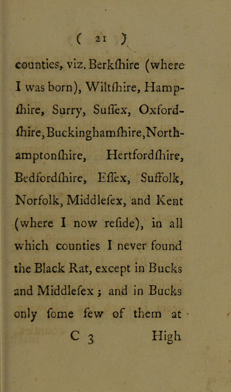 counties, viz. Berklhire (where I was born), Wiltshire, Hamp- shire, Surry, Suflex, Oxford- shire, Buckinghamshire,North- amptonfhire, Hertfordshire, Bedfordshire, Effex, Suffolk, Norfolk, Middlefex, and Kent (where I now refide), in all which counties I never found the Black Rat, except in Bucks and Middlefex ; and in Bucks only fome few of them at • C 3 High