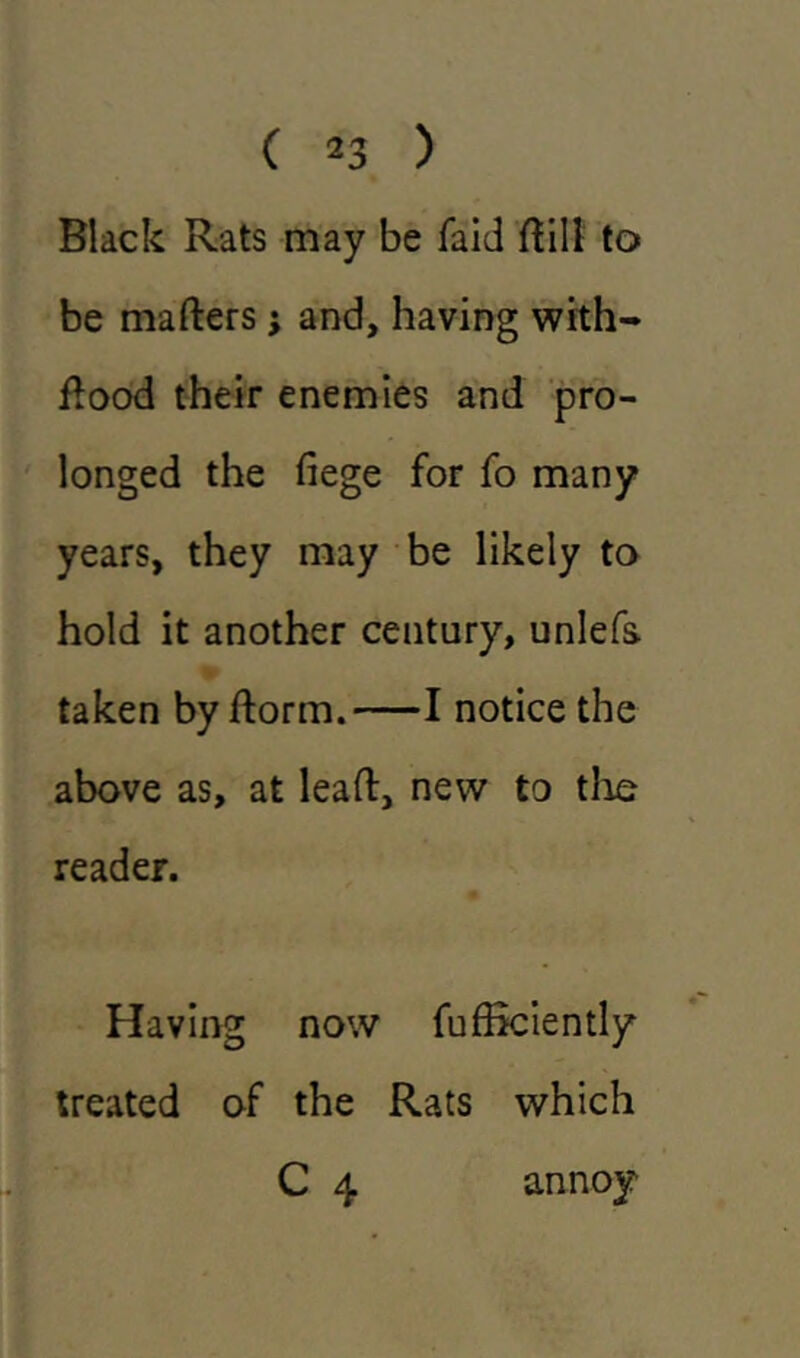 ( *3 ) Black Rats may be faid ttili to be matters; and, having with- ttood their enemies and pro- longed the fiege for fo many years, they may be likely to hold it another century, unlefs taken by ttorm. 1 notice the above as, at leatt, new to the reader. Having now fufficiently treated of the Rats which C 4 annoy