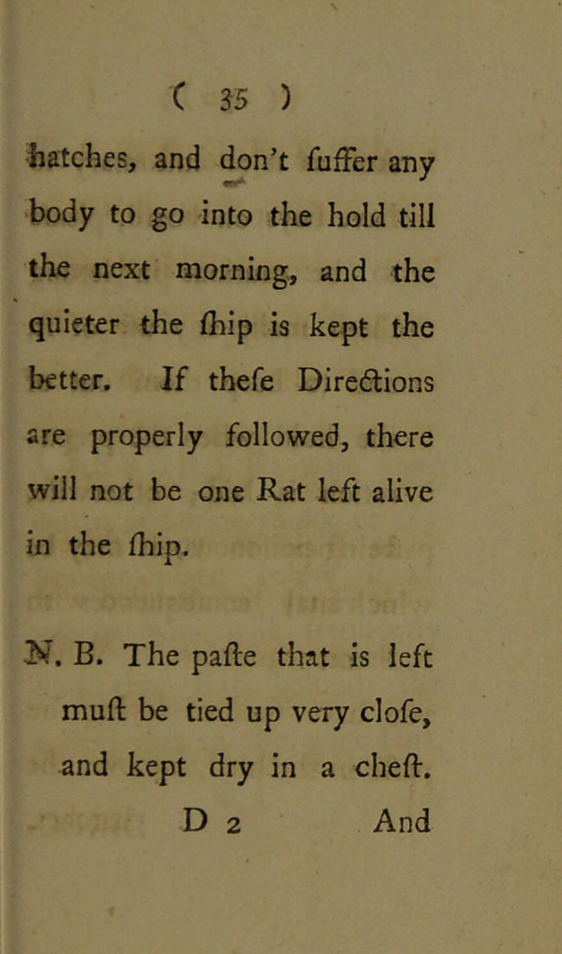 hatches, and don’t fuffer any body to go into the hold till the next morning, and the quieter the fliip is kept the better. If thefe Directions are properly followed, there will not be one Rat left alive in the Ihip. N. B. The pafte that is left muft be tied up very clofe, and kept dry in a cheft. D 2 And