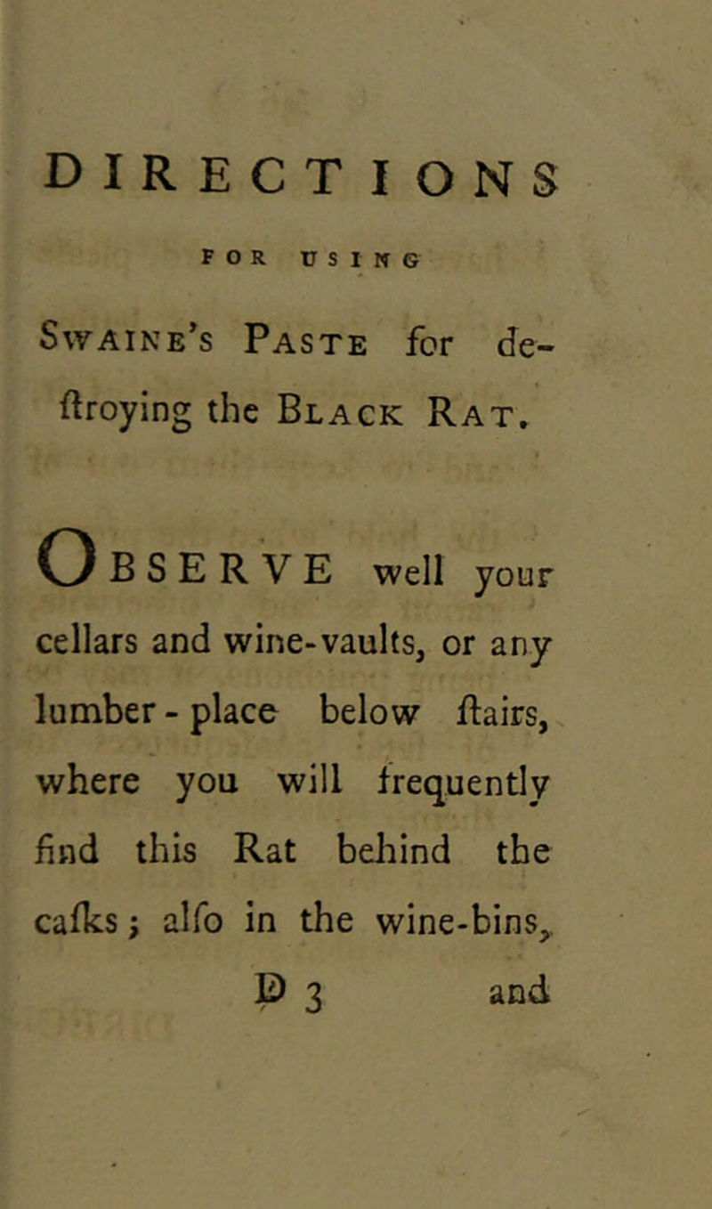 FOR USING Swaine’s Paste for de- stroying the Black Rat. O B S E R V E well your cellars and wine-vaults, or any lumber - place below dairs, where you will frequently find this Rat behind the calks; alfo in the wine-bins, E) 3 and
