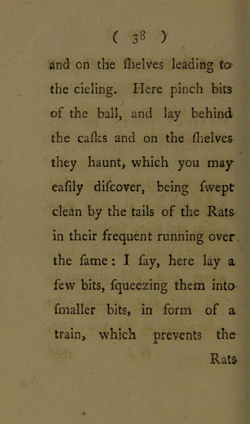 ( 3-8 ) and on the (helves leading to the deling. Here pinch bits of the ball, and lay behind the cafks and on the (helves they haunt, which you may eafily difcover, being fvvept clean by the tails of the Rats in their frequent running over the fame: I fay, here lay a few bits, fqueezing them into fmaller bits, in form of a train, which prevents the Rat&