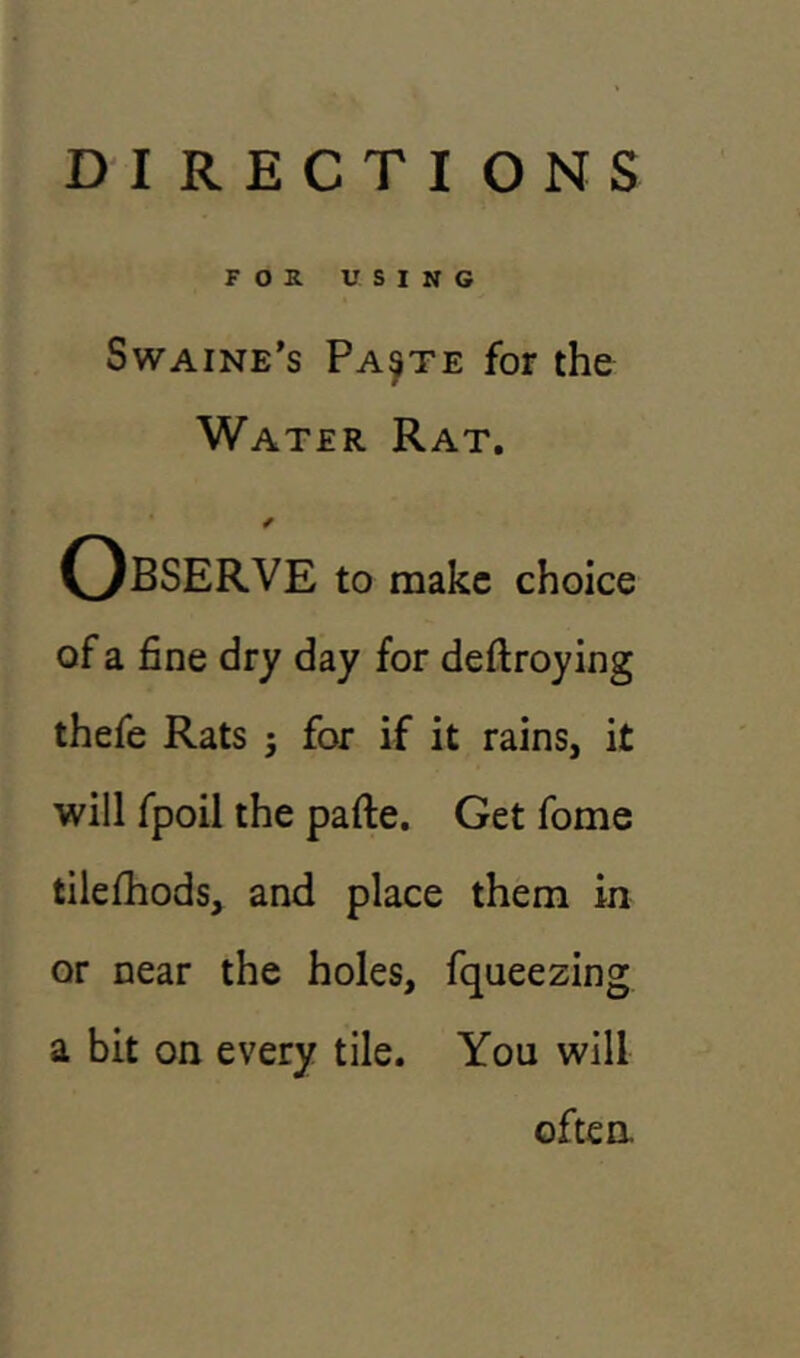 FOR USING Swaine’s Paste for the Water Rat. / OBSERVE to make choice of a fine dry day for deftroying thefe Rats j for if it rains, it will fpoil the pafte. Get fome tilefhods, and place them in or near the holes, fqueezing a bit on every tile. You will often.