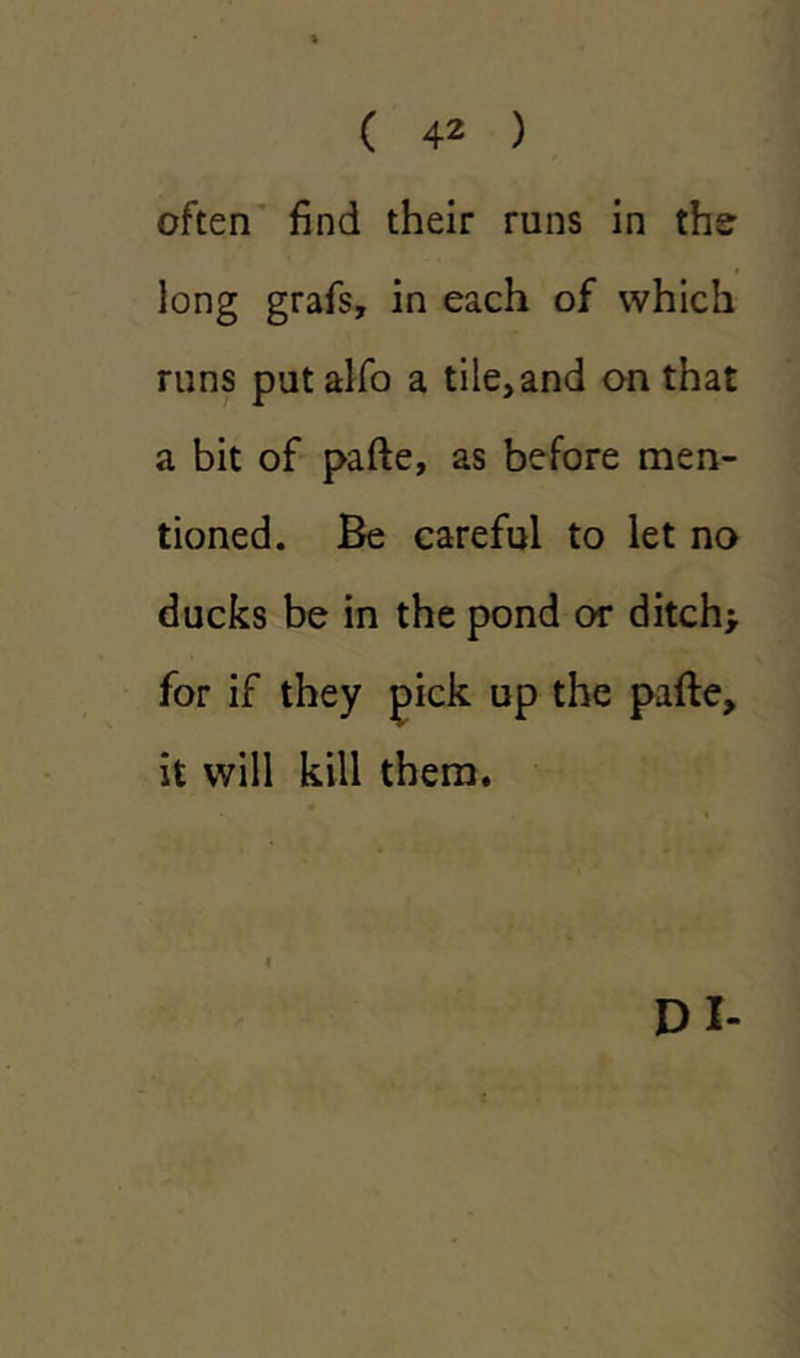 often find their runs in the long grafs, in each of which runs putalfo a tile,and on that a bit of pafte, as before men- tioned. Be careful to let no ducks be in the pond or ditch* for if they pick up the pafte, it will kill them. DI-