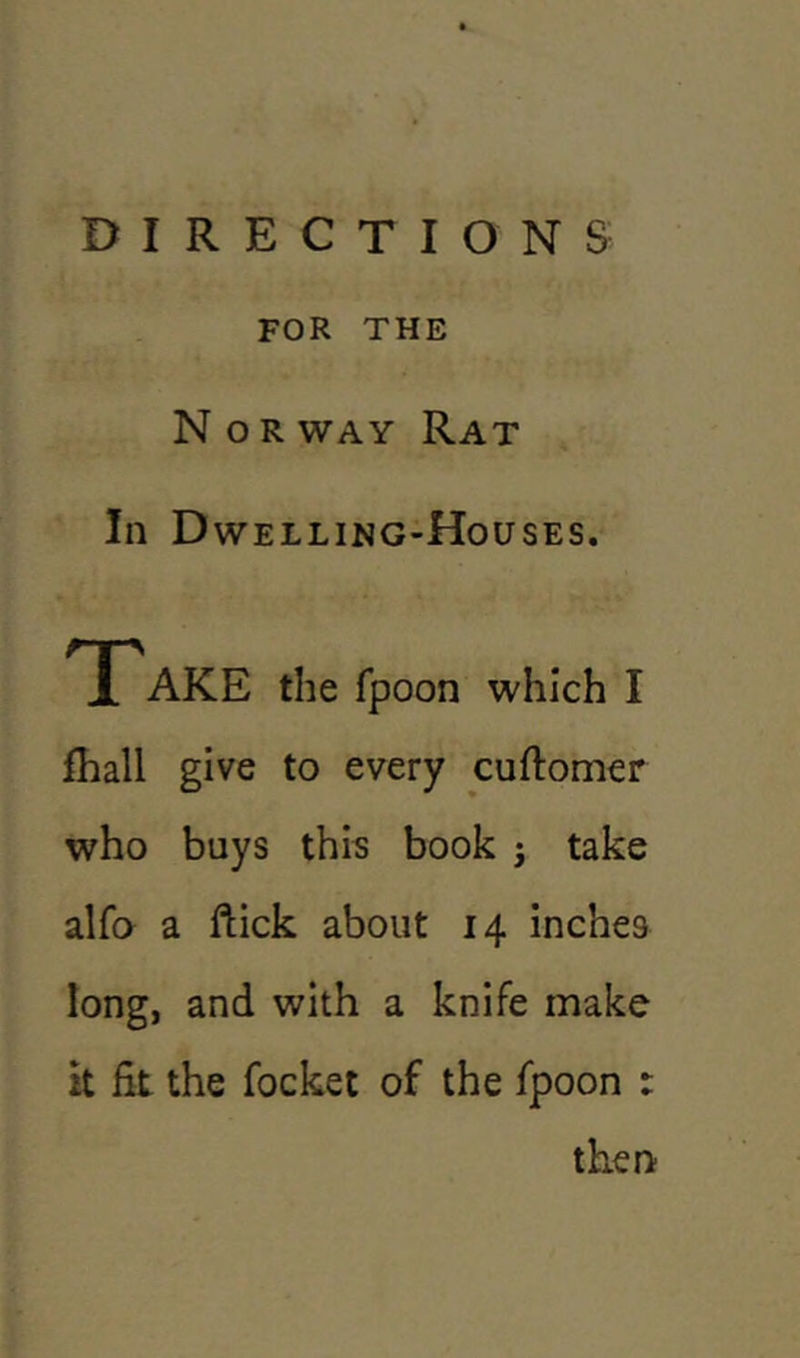 FOR THE Nor way Rat In Dwelling-Houses. Take the fpoon which I fhall give to every cuftomer who buys this book j take alfo a ftick about 14 inches long, and with a knife make it fit the focket of the fpoon : then