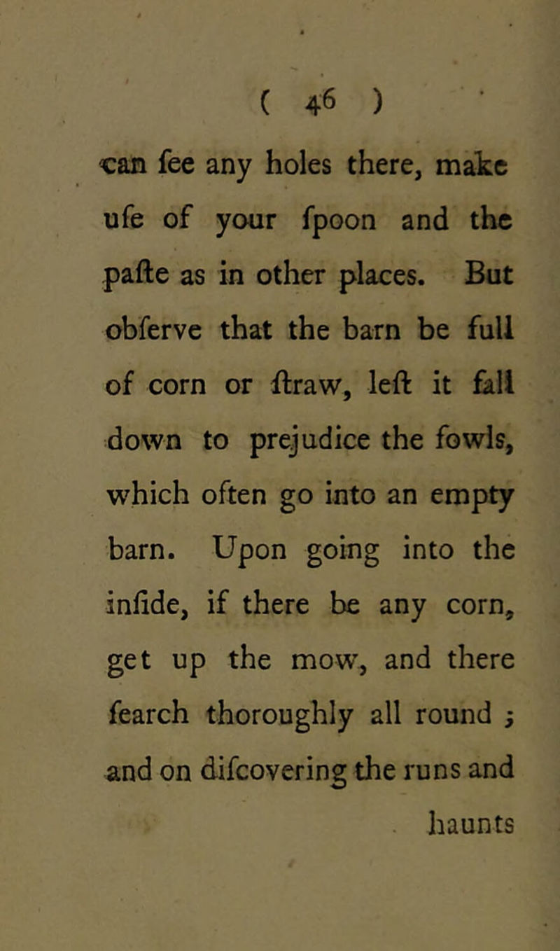 can fee any holes there, make ufe of your fpoon and the pafte as in other places. But obferve that the barn be full of corn or ftraw, left it fall down to prejudice the fowls, which often go into an empty barn. Upon going into the inlide, if there be any corn, get up the mowr, and there fearch thoroughly all round ; and on difcovering the runs and haunts